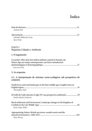 Índice
Nota de abertura.......................................................................................................11
António Pita
Apresentação ............................................................................................................13
Adelaide Millán da Costa
Sara Prata
PARTE I
Pequenas Cidades e Ambiente
1. O argumento
Les petites villes dans leur milieu ambiant, naturel et humain, du
Moyen Âge aux temps contemporains: une brève introduction
épistémologique et historiographique ....................................................................17
Jean-Luc Fray
2. As respostas
2.1. A interpretação de sistemas socio-ecológicos sob perspetivas de
conjunto
Small towns and rural landscapes in the later middle ages; insights from an
English region............................................................................................................31
Christopher Dyer
El Golfo de Cádiz durante el siglo XV: una prospectiva ambiental........................59
Emilio Martín Gutiérrez
Rural settlement and Environment. Landscape changes in the kingdom of
Cordoba in the Late Middle Ages ............................................................................81
Javier López Rider
Appropriating Nature: British spa towns, seaside resorts and the
natural environment c. 1660-1914 .........................................................................103
Peter Borsay
 