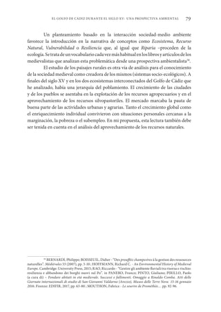 79
EL GOLFO DE CÁDIZ DURANTE EL SIGLO XV: UNA PROSPECTIVA AMBIENTAL
Un planteamiento basado en la interacción sociedad-medio ambiente
favorece la introducción en la narrativa de conceptos como Ecosistema, Recurso
Natural, Vulnerabilidad o Resiliencia que, al igual que Riparia –proceden de la
ecología.Setratadeunvocabulariocadavezmáshabitualenloslibrosyartículosdelos
medievalistas que analizan esta problemática desde una prospectiva ambientalista58
.
El estudio de los paisajes rurales es otra vía de análisis para el conocimiento
de la sociedad medieval como creadora de los mismos (sistemas socio-ecológicos). A
finales del siglo XV y en los dos ecosistemas interconectados del Golfo de Cádiz que
he analizado, había una jerarquía del poblamiento. El crecimiento de las ciudades
y de los pueblos se asentaba en la explotación de los recursos agropecuarios y en el
aprovechamiento de los recursos silvopastoriles. El mercado marcaba la pauta de
buena parte de las actividades urbanas y agrarias. Tanto el crecimiento global como
el enriquecimiento individual convivieron con situaciones personales cercanas a la
marginación, la pobreza o el subempleo. En mi propuesta, esta lectura también debe
ser tenida en cuenta en el análisis del aprovechamiento de los recursos naturales.
58
BERNARDI, Philippe; BOISSEUIL, Didier - “Des prouffitz champestres à la gestion des ressources
naturelles”. Médiévales 53 (2007), pp. 5-10 ; HOFFMANN, Richard C. - An Environmental History of Medieval
Europe. Cambridge: University Press, 2015; RAO, Riccardo - “Gestire gli ambiente fluviali tra risorsa e rischio:
resilienza e abbandono dei borghi nuovi sul Po”. in PANERO, Franco; PINTO, Giuliano; PIRILLO, Paolo
(a cura di) – Fondare abitati in età medievale. Successi e fallimenti. Omaggio a Rinaldo Comba. Atti delle
Giornate internazionali di studio di San Giovanni Valdarno (Arezzo), Museo delle Terre Nove. 15-16 gennaio
2016. Firenze: EDIFIR, 2017, pp. 63-80 ; MOUTHON, Fabrice - Le sourire de Prométhée… pp. 92-96.
 
