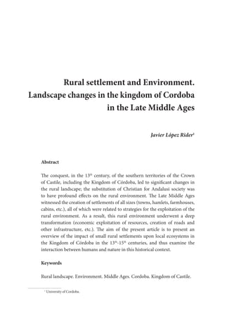 Rural settlement and Environment.
Landscape changes in the kingdom of Cordoba
in the Late Middle Ages
Javier López Rider1
Abstract
The conquest, in the 13th
century, of the southern territories of the Crown
of Castile, including the Kingdom of Córdoba, led to significant changes in
the rural landscape; the substitution of Christian for Andalusi society was
to have profound effects on the rural environment. The Late Middle Ages
witnessed the creation of settlements of all sizes (towns, hamlets, farmhouses,
cabins, etc.), all of which were related to strategies for the exploitation of the
rural environment. As a result, this rural environment underwent a deep
transformation (economic exploitation of resources, creation of roads and
other infrastructure, etc.). The aim of the present article is to present an
overview of the impact of small rural settlements upon local ecosystems in
the Kingdom of Córdoba in the 13th
-15th
centuries, and thus examine the
interaction between humans and nature in this historical context.
Keywords
Rural landscape. Environment. Middle Ages. Cordoba. Kingdom of Castile.
1
University of Cordoba.
 