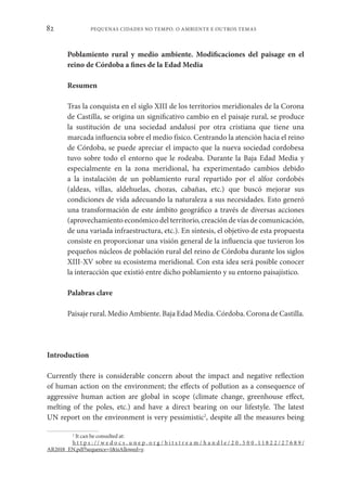 PEQUENAS CIDADES NO TEMPO. O AMBIENTE E OUTROS TEMAS
82
Poblamiento rural y medio ambiente. Modificaciones del paisage en el
reino de Córdoba a fines de la Edad Media
Resumen
Tras la conquista en el siglo XIII de los territorios meridionales de la Corona
de Castilla, se origina un significativo cambio en el paisaje rural, se produce
la sustitución de una sociedad andalusí por otra cristiana que tiene una
marcada influencia sobre el medio físico. Centrando la atención hacia el reino
de Córdoba, se puede apreciar el impacto que la nueva sociedad cordobesa
tuvo sobre todo el entorno que le rodeaba. Durante la Baja Edad Media y
especialmente en la zona meridional, ha experimentado cambios debido
a la instalación de un poblamiento rural repartido por el alfoz cordobés
(aldeas, villas, aldehuelas, chozas, cabañas, etc.) que buscó mejorar sus
condiciones de vida adecuando la naturaleza a sus necesidades. Esto generó
una transformación de este ámbito geográfico a través de diversas acciones
(aprovechamiento económico del territorio, creación de vías de comunicación,
de una variada infraestructura, etc.). En síntesis, el objetivo de esta propuesta
consiste en proporcionar una visión general de la influencia que tuvieron los
pequeños núcleos de población rural del reino de Córdoba durante los siglos
XIII-XV sobre su ecosistema meridional. Con esta idea será posible conocer
la interacción que existió entre dicho poblamiento y su entorno paisajístico.
Palabras clave
Paisaje rural. Medio Ambiente. Baja Edad Media. Córdoba. Corona de Castilla.
Introduction
Currently there is considerable concern about the impact and negative reflection
of human action on the environment; the effects of pollution as a consequence of
aggressive human action are global in scope (climate change, greenhouse effect,
melting of the poles, etc.) and have a direct bearing on our lifestyle. The latest
UN report on the environment is very pessimistic2
, despite all the measures being
2
It can be consulted at:
h t t p s : / / w e d o c s . u n e p . o r g / b i t s t r e a m / h a n d l e / 2 0 . 5 0 0 . 1 1 8 2 2 / 2 7 6 8 9 /
AR2018_EN.pdf?sequence=1&isAllowed=y.
 