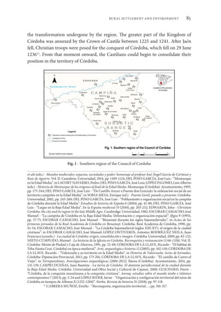 85
RURAL SETTLEMENT AND ENVIRONMENT
the transformation undergone by the region. The greater part of the Kingdom of
Córdoba was annexed by the Crown of Castile between 1225 and 1241. After Jaén
fell, Christian troops were posed for the conquest of Córdoba, which fell on 29 June
123611
. From that moment onward, the Castilians could begin to consolidate their
position in the territory of Córdoba.
et alii (eds.) - Mundos medievales: espacios, sociedades y poder: homenaje al profesor José Ángel García de Cortázar y
Ruiz de Aguirre. Vol. II. Cantabria: Universidad, 2014, pp. 1109-1124; DEL PINO GARCÍA, José Luis - “Monturque
enlaEdadMedia”.inLACORTNAVARRO,Pedro;DELPINOGARCÍA,JoséLuis;LÓPEZPALOMO,LuisAlberto
(eds.) - Historia de Monturque de los orígenes al final de la Edad Media. Monturque (Córdoba): Ayuntamiento, 1993,
pp. 175-344; DEL PINO GARCÍA, José Luis - “De Castillo Anzur a Puente don Gonzalo: la ordenación social de un
territorio campiñés en la Edad Media”. in SORIA MESA, Enrique (ed.) - Puente Genil, pasado y presente. Córdoba:
Universidad, 2002, pp. 243-260; DEL PINO GARCÍA, José Luis - “Poblamiento y organización social en la campiña
de Córdoba durante la Edad Media”. Estudios de historia de España 6 (2004), pp. 41-80; DEL PINO GARCÍA, José
Luis - “Luque en la Baja Edad Media”. En la España medieval 33 (2010), pp. 203-232; EDWARDS, John - Christian
Cordoba: the city and its region in the late Middle Ages. Cambridge:Universidad,1982; ESCOBAR CAMACHO,José
Manuel - “La campiña de Córdoba en la Baja Edad Media: Delimitación y organización espacial”. Ifigea 9 (1993),
pp. 57-75; ESCOBAR CAMACHO, José Manuel - “Benamejí durante los siglos bajomedievales”. in Actas de las
primeras jornadas de la Real Academia de Córdoba en Benamejí. Córdoba: Real Academia de Córdoba, 1998, pp.
41-54; ESCOBAR CAMACHO, José Manuel - “La Córdoba bajomedieval (siglos XIII-XV): el origen de la ciudad
cristiana”. in ESCOBAR CAMACHO, José Manuel; LÓPEZ ONTIVEROS, Antonio; RODRÍGUEZ NEILA, Juan
Francisco (coords.) - La ciudad de Córdoba: origen, consolidación e imagen. Córdoba: Universidad, 2009, pp. 83-132;
NIETO CUMPLIDO, Manuel - La historia de la Iglesia en Córdoba. Reconquista y restauración (1146-1326). Vol. II.
Córdoba: Monte de Piedad y Caja de Ahorros, 1991, pp. 32-69; CÓRDOBA DE LA LLAVE, Ricardo - “El hábitat de
Teba (Santa Cruz, Córdoba) en época medieval”. Arte, arqueología e historia 12 (2005), pp. 102-110; CÓRDOBA DE
LA LLAVE, Ricardo - “Valenzuela y su territorio en la Edad Media”. in Historia de Valenzuela: Actas de Jornadas.
Córdoba: Diputación Provincial, 2015, pp. 173-201; CÓRDOBA DE LA LLAVE, Ricardo - “El castillo de Castro el
Viejo”. in Torreparedones. Investigaciones arqueológicas (2006-2012). Baena (Córdoba): Ayuntamiento, 2014, pp.
131-139; CARPIO DUEÑAS, Juan Bautista - La tierra de Córdoba. El dominio jurisdiccional de la ciudad durante
la Baja Edad Media. Córdoba: Universidad and Obra Social y Cultural de Cajasur, 2000; GUICHARD, Pierre -
“Córdoba, de la conquista musulmana a la conquista cristiana”. Awraq: estudios sobre el mundo árabe e islámico
contemporáneo 7 (2013), pp. 5-24 and LÓPEZ RIDER, Javier - “Organización y configuración territorial del reino de
Córdoba en tiempos de Alfonso X (1252-1284)”. Norba. Revista de historia 31 (2018), pp. 97-118.
11
CABRERA MUÑOZ, Emilio - “Reconquista, organización territorial…, pp. 316-317.
Fig. 1 - Southern region of the Council of Cordoba
 