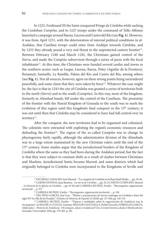 PEQUENAS CIDADES NO TEMPO. O AMBIENTE E OUTROS TEMAS
86
In 1225, Ferdinand III the Saint conquered Priego de Córdoba while sacking
the Cordoban Campiña, and in 1227 troops under the command of Tello Alfonso
launched a campaign around Baena, Lucena and Castro del Río (see Fig. 1). However,
it was from April 1231, with the deterioration of internal political conditions in al-
Andalus, that Castilian troops could enter from Andújar towards Córdoba, and
by 1233 they already posed a very real threat to the unprotected eastern frontier12
.
Between February 1240 and March 1241, the Christians gained control of the
Sierra, and made the Campiña subservient through a series of pacts with the local
inhabitants13
. At this time, the Christians were handed several castles and towns in
the southern sector, such as Luque, Lucena, Baena, Poley (Aguilar de la Frontera),
Benamejí, Santaella, La Rambla, Palma del Río and Castro del Río, among others
(see Fig. 1). Not all sources, however, agree on these strong points being surrendered
peacefully, and some claim that they were taken by force14
. Whatever the case might
be, the fact is that in 1243 the city of Córdoba was granted a series of territories both
to the north (Sierra) and to the south (Campiña). In this way, most of the kingdom,
formerly in Almohad hands, fell under the control of the Castilians. The proximity
of the frontier with the Nasrid Kingdom of Granada to the south was to mark the
evolution of this region until this kingdom’s final conquest in the 15th
century; it
was not until then that Córdoba may be considered to have had full control over its
territory15
.
After the conquest, the new territories had to be organised and colonised.
The colonists were entrusted with exploiting the region’s economic resources and
defending the frontier16
. The region of the so-called Campiña was to change its
physiognomy fairly rapidly, although the administrative division of the Almohads
was to a large extent maintained by the new Christian rulers until the end of the
13th
century. Some studies argue that the jurisdictional borders of the Kingdom of
Cordoba where the same as they had been during the Andalusi period, but the fact
is that they were subject to constant shifts as a result of clashes between Christians
and Muslims. Jurisdictional limits became blurred, and some districts which had
originally belonged to Córdoba were incorporated to the Kingdoms of Seville and
12
ESCOBAR CAMACHO, José Manuel - “La campiña de Córdoba en la Baja Edad Media…, pp. 59-60.
13
CARPIO DUEÑAS, Juan Bautista - La tierra de Córdoba…, pp. 24-25; NIETO CUMPLIDO, Manuel
- La historia de la Iglesia en Córdoba…, pp. 67-69 and CABRERA MUÑOZ, Emilio - “Reconquista, organización
territorial…, p. 317.
14
CABRERA MUÑOZ, Emilio - “Reconquista, organización territorial…, p. 318.
15
DEL PINO GARCÍA, José Luis - “Pleitos y usurpaciones de tierras realengas en Córdoba a fines del
siglo XV: la villa de las Posadas”. Estudios de Historia de España 12 (2010), pp. 117-160, pp. 118-119.
16
CABRERA MUÑOZ, Emilio - “Tópicos y realidades sobre la organización de Andalucía tras la
reconquista”. in MALPICA CUELLO, Antonio; PEINADO SANTAELLA, Rafael Gerardo; FÁBREGAS GARCÍA,
Adela (eds.) - Historia de Andalucía. VII coloquio. ¿Qué es Andalucía? Una revisión histórica desde el Medievalismo.
Granada: Universidad, 2010, pp. 179-202, p. 181.
 