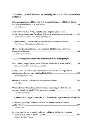 2.2. A observação de sistemas socio-ecológicos através dos testemunhos
materiais
Paisajes superpuestos. El impacto de la conquista islámica en Madīnat- Sālim,
una pequeña ciudad de la Marca Media.................................................................123
Marisa Bueno
Num buraco no chão vivia… uma história. Arqueologia dos silos
medievais e modernos de Castelo de Vide: do armazenamento às lixeiras .........151
Fabián Cuesta-Gómez; Sara Prata; João Magusto
A Torre Velha da Guarda: de torre românica a vazadouro de detritos ................181
Tiago Ramos; Alcina Cameijo; Vitor Pereira
Horta – dinâmicas urbanas de uma pequena cidade insular a partir dos
dadosarqueológicos.................................................................................................195
João Gonçalves Araújo
2.3. A análise pormenorizada de fenómenos de antropização
Uma vila no campo: Loulé e o seu ambiente nos finais da Idade Média..............219
Stéphane Boissellier; Cristóvão de Almeida
Entre a Serra e o Mar: o acesso aos recursos naturais e o seu impacto nas
relações entre Faro e Loulé na Baixa Idade Média.................................................239
Paulo Morgado e Cunha
O rio sem nome e a vila que o dá: Alenquer e o seu rio.........................................251
Inês Olaia
Orizicultura e ostreicultura: a transformação dos salgados do Seixal na
segunda metade do século XIX – impactos e tensões............................................275
Ana Cláudia Silveira
2.4. O estudo da regulação societária de recursos e problemas ambientais
Resource Regulations and the Failure of the Northern Towns in 14th
centuryNorway........................................................................................................307
Miriam Tveit
La preocupación por el medio ambiente en la Edad Media: la regulación
de la pesca en el reino de Sevilla (XV-XVI)............................................................325
Enrique José Ruiz Pilares
 