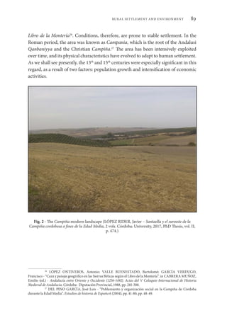 89
RURAL SETTLEMENT AND ENVIRONMENT
Libro de la Montería26
. Conditions, therefore, are prone to stable settlement. In the
Roman period, the area was known as Campania, which is the root of the Andalusi
Qanbaniyya and the Christian Campiña.27
The area has been intensively exploited
over time, and its physical characteristics have evolved to adapt to human settlement.
As we shall see presently, the 13th
and 15th
centuries were especially significant in this
regard, as a result of two factors: population growth and intensification of economic
activities.
Fig. 2 - The Campiña modern landscape (LÓPEZ RIDER, Javier – Santaella y el suroeste de la
Campiña cordobesa a fines de la Edad Media, 2 vols. Córdoba: University, 2017, PhD Thesis, vol. II,
p. 474.)
26
LÓPEZ ONTIVEROS, Antonio; VALLE BUENESTADO, Bartolomé; GARCÍA VERDUGO,
Francisco - “Caza y paisaje geográfico en las Sierras Béticas según el Libro de la Montería”. in CABRERA MUÑOZ,
Emilio (ed.) - Andalucía entre Oriente y Occidente (1236-1492). Actas del V Coloquio Internacional de Historia
Medieval de Andalucía. Córdoba: Diputación Provincial, 1988, pp. 281-308.
27
DEL PINO GARCÍA, José Luis - “Poblamiento y organización social en la Campiña de Córdoba
durante la Edad Media”. Estudios de historia de España 6 (2004), pp. 41-80, pp. 48-49.
 