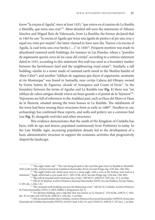91
RURAL SETTLEMENT AND ENVIRONMENT
know “la ençina el Águila”, since at least 1433, “que estava en el camino de La Ranbla
a Montilla, que tenía una cruz”33
. More detailed still were the statements of Alfonso
Sánchez and Miguel Ruiz de Valenzuela, from La Rambla; the former declared that
in 1463 he saw “la encina el Águila que tenía una águila de piedra e al pie una cruz y
aquel era visto por mojón”; the latter claimed to have seen the “fueron a la encina el
Águila, la cual tenía una cruz hecha (…)” in 144434
. Frequent mention was made to
abandoned rammed earth buildings, for instance in Las Pinedas, where a “paredón
de argamasón questá cerca de las casas del cortijo”, according to a witness statement
dated to 1431; according to this statement this wall was used as a boundary marker
between the farmhouse’s land and the neighbouring royal estate35
. Similarly, a tall
building, similar to a tower made of rammed earth stood in the Muslim hamlet of
Aben Cález36
, and another “edifiçio de argamasa que diçen el argamasón, asomante
al río Monturque” was found in Santaella, near cortijo Cabeza del Obispo, owned
by Gome Suárez de Figueroa, alcaide of Antequera and Count of Feria37
. In the
boundary between the terms of Aguilar and La Rambla (see Fig. 1) there was “un
edifiçio de calera antiguo donde estava un hoyo grande o el puntal de la Tejonera”38
.
Toponyms are full of references to the Andalusi past, such as Haza del Moro or Haza
de la Morería, situated among the town houses in La Rambla. The inhabitants of
the town had been reusing these structures from as early as 148039
. Needless to say,
archaeology has confirmed these reports, and walls and pottery are a common find
(see Fig. 3), alongside roof tiles and other structures.
This evidence demonstrates that the south of the Kingdom of Córdoba has
been, with its ups and downs, populated continuously from Prehistory to today. In
the Late Middle Ages, increasing population density led to the development of a
basic administrative structure to support the economic activities that progressively
shaped the landscape.
33
“The eagle’s holm oak”. “This tree being located in the road that goes from La Rambla to Montilla”.
1493.12.08, Sevilla, Archivo General de Andalucía (hereinafter AGA), Sección Priego, leg. 1110, fols. 236r-301v.
34
“The eagle’s holm oak, which grew next to a stone eagle, with a cross at the bottom, now used as a
milestone”. “Eagle, which had a cross made on it”. 1493.12.08, AGA, Sección Priego, leg. 1110, fols. 236r-301v.
35
“Big wall of rammed earth stood near the cortijo”. 1491.05.27, AMCO, C-1027, doc. 31-2, no folio.
36
1361.01.19, Madrid, Archivo Histórico Nacional (hereinafter AHN), Sección Nobleza, Fernán Núñez,
C-505, doc. 1, fols. 1-6r.
37
“The rammed earth building oversees the Monturque river”. 1467.05.22, Córdoba, Archivo Histórico
de Viana (hereinafter AHV), C-0024, E0002-2, Pergaminos, fol. 1r.
38
“An old lime building, near a big hole that was known as La Tejonera”. 1531.02.06, AMCO, C-1021,
doc. 67, no folio and 1547.10.20, AMCO, C-256, doc. 3, no folio.
39
1502(nomonthneitherday),Córdoba,ArchivoHistóricoProvincial(hereinafterAHPCO),Protocolos
Notariales de Córdoba (hereinafter PNCO), 14141P, Cuad. 9, fol. 11v. and 1519.03.15, AMCO, C-257, doc. 1, no folio.
 