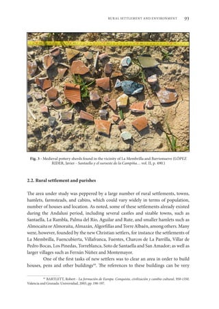93
RURAL SETTLEMENT AND ENVIRONMENT
Fig. 3 - Medieval pottery sherds found in the vicinity of La Membrilla and Barrionuevo (LÓPEZ
RIDER, Javier - Santaella y el suroeste de la Campiña… vol. II, p. 490.)
2.2. Rural settlement and parishes
The area under study was peppered by a large number of rural settlements, towns,
hamlets, farmsteads, and cabins, which could vary widely in terms of population,
number of houses and location. As noted, some of these settlements already existed
during the Andalusi period, including several castles and sizable towns, such as
Santaella, La Rambla, Palma del Río, Aguilar and Rute, and smaller hamlets such as
Almocaita or Almoraita, Almazán, Algorfillas and Torre Albaén, among others. Many
were, however, founded by the new Christian settlers, for instance the settlements of
La Membrilla, Fuencubierta, Villafranca, Fuentes, Charcos de La Parrilla, Villar de
Pedro Bocas, Los Pinedas, Torreblanca, Soto de Santaella and San Amador; as well as
larger villages such as Fernán Núñez and Montemayor.
One of the first tasks of new settlers was to clear an area in order to build
houses, pens and other buildings44
. The references to these buildings can be very
44
BARTLETT, Robert - La formación de Europa. Conquista, civilización y cambio cultural, 950-1350.
Valencia and Granada: Universidad, 2003, pp. 190-197.
 