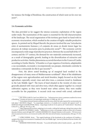 97
RURAL SETTLEMENT AND ENVIRONMENT
for instance the bridge of Bembézar, the construction of which went on for over ten
years61
.
2.4. Economic activities
The data provided so far suggest the intense economic exploitation of the region
under study. The examination of this aspect is essential for the full characterisation
of the landscape. The social organisation of the territory goes hand-in-hand with its
economic structuration, which resulted in the creation of highly valuable productive
spaces. As pointed out by Miquel Barceló, the process involved the una “articulación
entre el asentamiento humano y el conjunto de zonas en donde tienen lugar los
procesos de trabajo necesarios para la producción social”62
. The economic activity
encompassed a wide range of productive practices. Between the second half of the 13th
century and the 15th
century, the demand for raw materials continuously increased,
as a result of demographic growth, leading to the diversification of extractive and
productive activities. Similar phenomena occurred elsewhere in the Crown of Castile;
according to Emilio Martín, “el hombre es el que organiza el territorio, adaptándolo
a sus necesidades, recreando o recomponiendo sus paisajes, intentando controlar la
naturaleza y extrayendo de ella lo que necesita”63
.
First, the above noted breaking up of marginal land resulted in the
disappearance of many areas of Mediterranean scrubland64
. Most of the inhabitants
of the region were agriculturalists and stock-breeders, largely focused on dry land
agriculture, especially cereal, vines and olive trees, a common trend in Andalusia
in the Late Middle Ages65
. The tracts of land situated in the vicinity of cities were
generally planted with vines and olive trees, which often appear together in a mixed
cultivation regime; as they were located near urban centres, they were readily
accessible for the population. A second circle was sowed with cereal, cultivated
61
DEL PINO GARCÍA, José Luis; ROJAS, Eva - “Infraestructura viaria y pontonera medieval en torno
al Bembézar”. Estudios de historia y de arqueología medievales 11 (1996), pp. 365-415.
62
“Articulation between human settlement and the areas where the tasks required for social production
took place”. BACERLÓ, Miquel - “La arqueología extensiva y el estudio de la creación del espacio rural”. in
BARCELÓ, Miquel and KIRCHNER, Helena - Arqueología medieval. En las afueras del “medievalismo”. Barcelona:
Crítica D. L., 1988, pp. 195-274, p. 196.
63
“Man organised the territory, adapting it to its needs, crafting the landscape, taking from nature what
it needed”. MARTÍN GUTIÉRREZ, Emilio - “Reflexiones en torno a los paisajes rurales en Jerez de la Frontera
duranteelúltimocuartodelsigloXIII”.inBAREARODRÍGUEZ,ManuelAntonioetalii(coords.)-750Aniversario
de la incorporación de Jerez a la Corona de Castilla 1264-2014. Jerez de la Frontera: Ayuntamiento, 2014, pp. 175-193,
p. 189.
64
LÓPEZ RIDER, Javier - “The vegetal landscape of the farmlands to the southwest of Cordoba: a
sample of the natural environment of Andalusia in the Late Middle Ages”. Journal of Medieval Iberian Studies 10/3
(2018), pp. 364-384.
65
BORRERO FERNÁNDEZ, Mercedes - “La acción del hombre sobre el medio natural…, pp. 433-436.
 