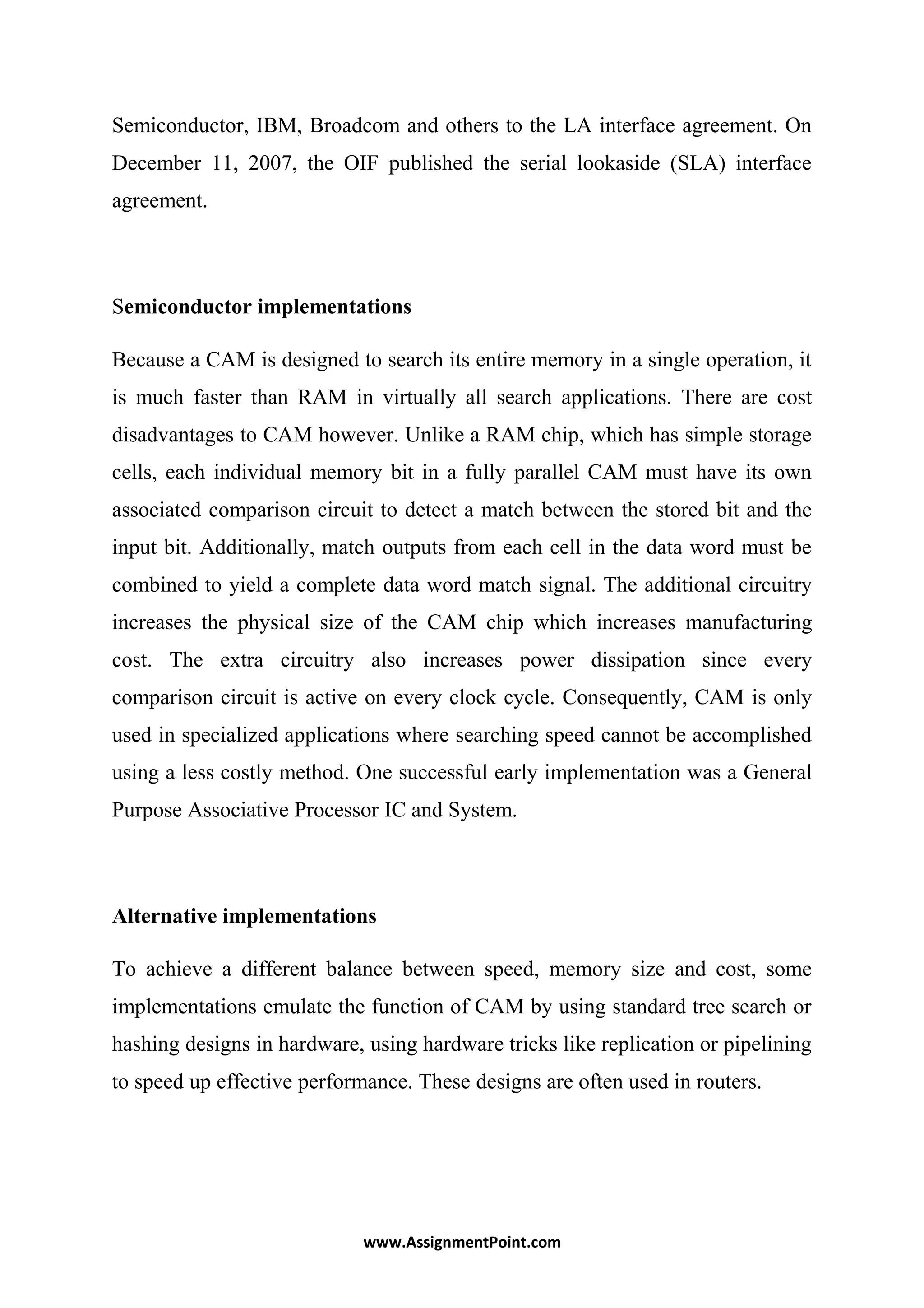 Semiconductor, IBM, Broadcom and others to the LA interface agreement. On
December 11, 2007, the OIF published the serial lookaside (SLA) interface
agreement.
Semiconductor implementations
Because a CAM is designed to search its entire memory in a single operation, it
is much faster than RAM in virtually all search applications. There are cost
disadvantages to CAM however. Unlike a RAM chip, which has simple storage
cells, each individual memory bit in a fully parallel CAM must have its own
associated comparison circuit to detect a match between the stored bit and the
input bit. Additionally, match outputs from each cell in the data word must be
combined to yield a complete data word match signal. The additional circuitry
increases the physical size of the CAM chip which increases manufacturing
cost. The extra circuitry also increases power dissipation since every
comparison circuit is active on every clock cycle. Consequently, CAM is only
used in specialized applications where searching speed cannot be accomplished
using a less costly method. One successful early implementation was a General
Purpose Associative Processor IC and System.
Alternative implementations
To achieve a different balance between speed, memory size and cost, some
implementations emulate the function of CAM by using standard tree search or
hashing designs in hardware, using hardware tricks like replication or pipelining
to speed up effective performance. These designs are often used in routers.
www.AssignmentPoint.com
 