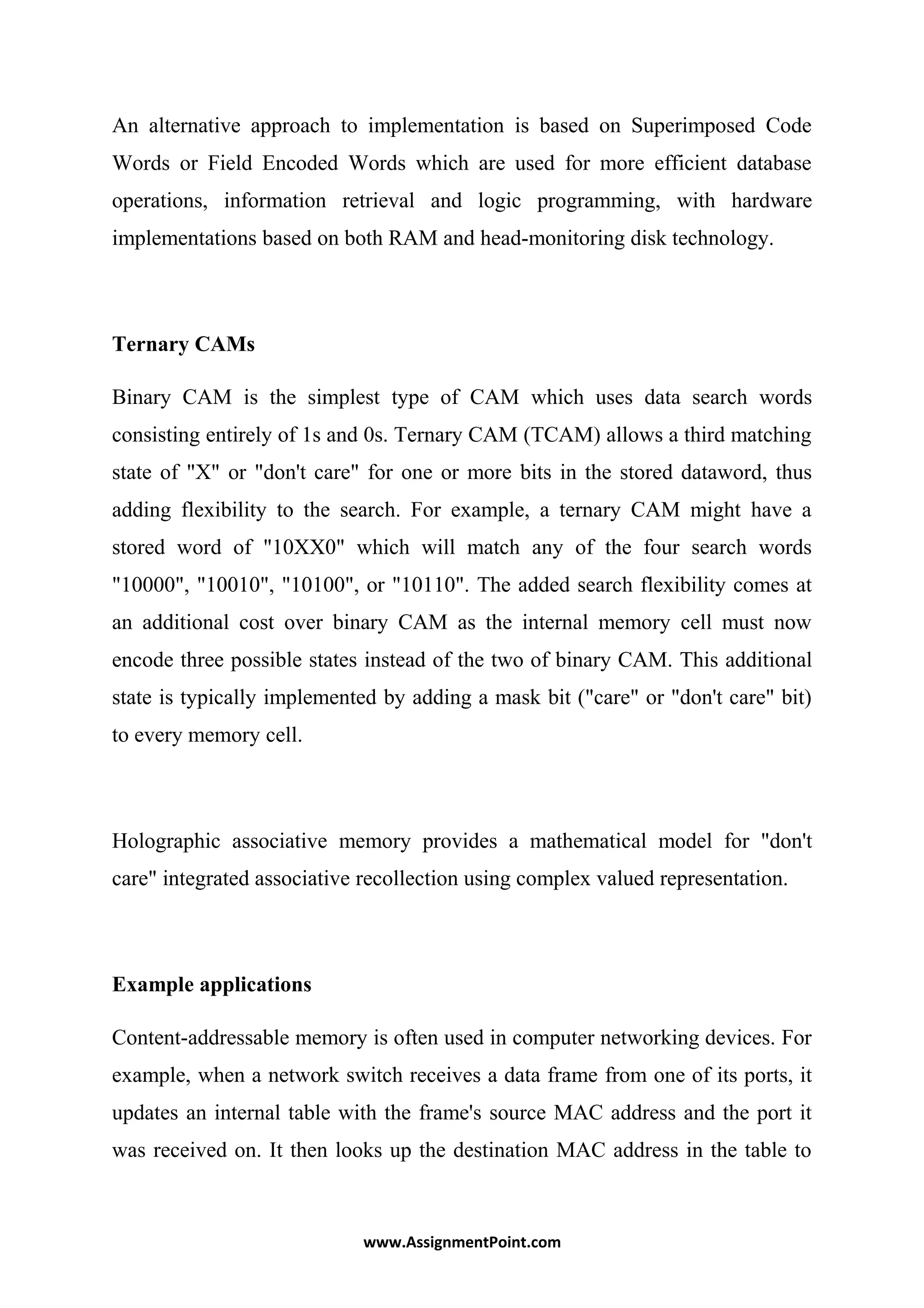 An alternative approach to implementation is based on Superimposed Code
Words or Field Encoded Words which are used for more efficient database
operations, information retrieval and logic programming, with hardware
implementations based on both RAM and head-monitoring disk technology.
Ternary CAMs
Binary CAM is the simplest type of CAM which uses data search words
consisting entirely of 1s and 0s. Ternary CAM (TCAM) allows a third matching
state of "X" or "don't care" for one or more bits in the stored dataword, thus
adding flexibility to the search. For example, a ternary CAM might have a
stored word of "10XX0" which will match any of the four search words
"10000", "10010", "10100", or "10110". The added search flexibility comes at
an additional cost over binary CAM as the internal memory cell must now
encode three possible states instead of the two of binary CAM. This additional
state is typically implemented by adding a mask bit ("care" or "don't care" bit)
to every memory cell.
Holographic associative memory provides a mathematical model for "don't
care" integrated associative recollection using complex valued representation.
Example applications
Content-addressable memory is often used in computer networking devices. For
example, when a network switch receives a data frame from one of its ports, it
updates an internal table with the frame's source MAC address and the port it
was received on. It then looks up the destination MAC address in the table to
www.AssignmentPoint.com
 