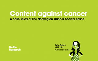Content against cancer
A case study of The Norwegian Cancer Society online
Ida Aalen
@idaAa
CSForum 2013
 