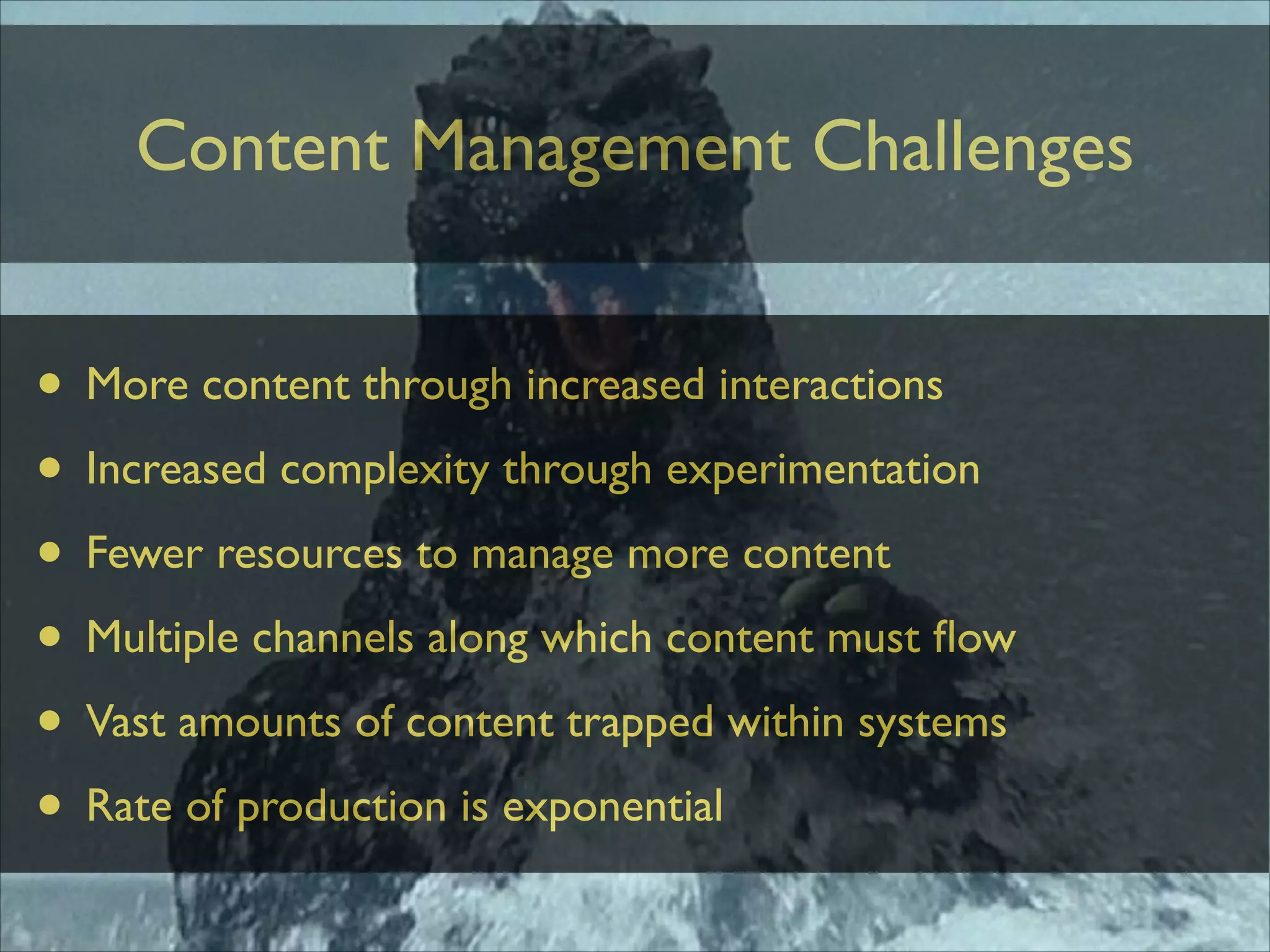 Content Management Challenges

• More content through increased interactions	

• Increased complexity through experimentation	

• Fewer resources to manage more content	

• Multiple channels along which content must ﬂow	

• Vast amounts of content trapped within systems	

• Rate of production is exponential

 