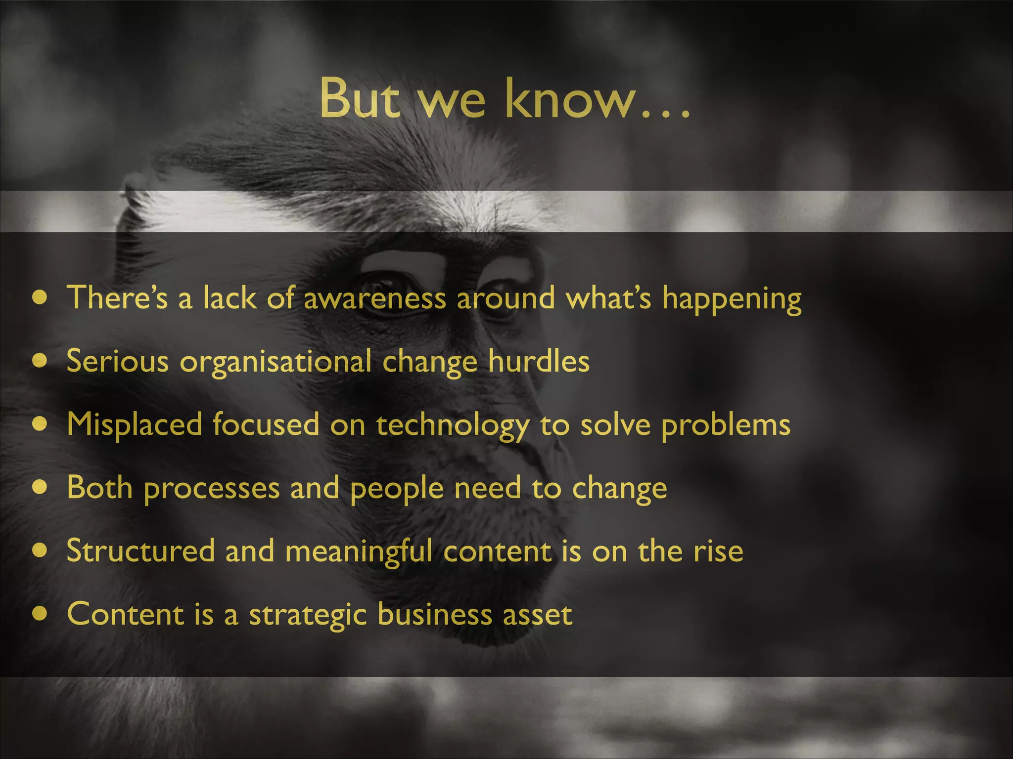 But we know…
• There’s a lack of awareness around what’s happening	

• Serious organisational change hurdles	

• Misplaced focused on technology to solve problems	

• Both processes and people need to change	

• Structured and meaningful content is on the rise	

• Content is a strategic business asset

 