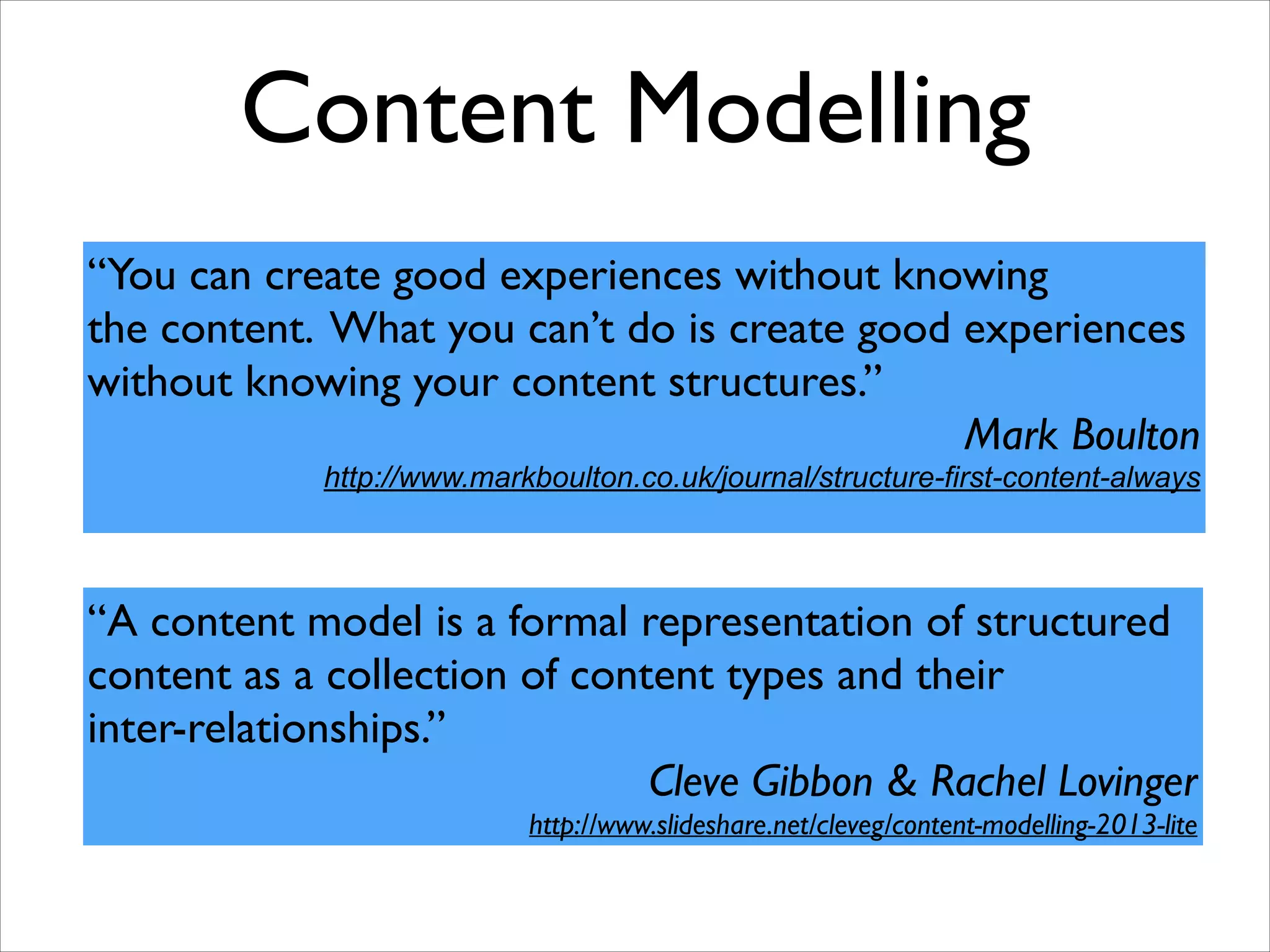 Content Modelling
“You can create good experiences without knowing 	

the content. What you can’t do is create good experiences
without knowing your content structures.”	

Mark Boulton	

http://www.markboulton.co.uk/journal/structure-first-content-always

“A content model is a formal representation of structured 	

content as a collection of content types and their 	

inter-relationships.”	

Cleve Gibbon & Rachel Lovinger	

http://www.slideshare.net/cleveg/content-modelling-2013-lite

 