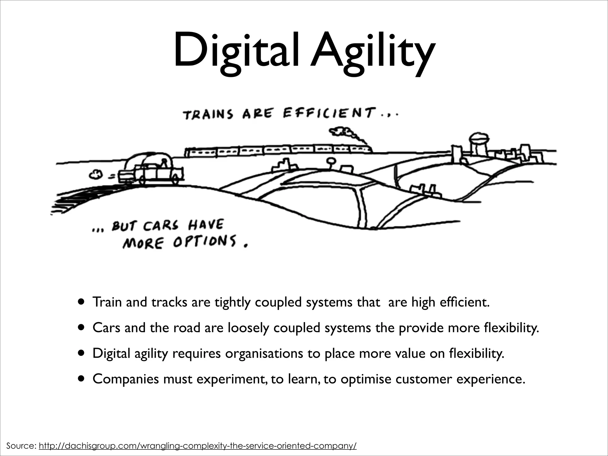 Digital Agility

• Train and tracks are tightly coupled systems that are high efﬁcient.	

• Cars and the road are loosely coupled systems the provide more ﬂexibility.	

• Digital agility requires organisations to place more value on ﬂexibility.	

• Companies must experiment, to learn, to optimise customer experience.
Source: http://dachisgroup.com/wrangling-complexity-the-service-oriented-company/

 