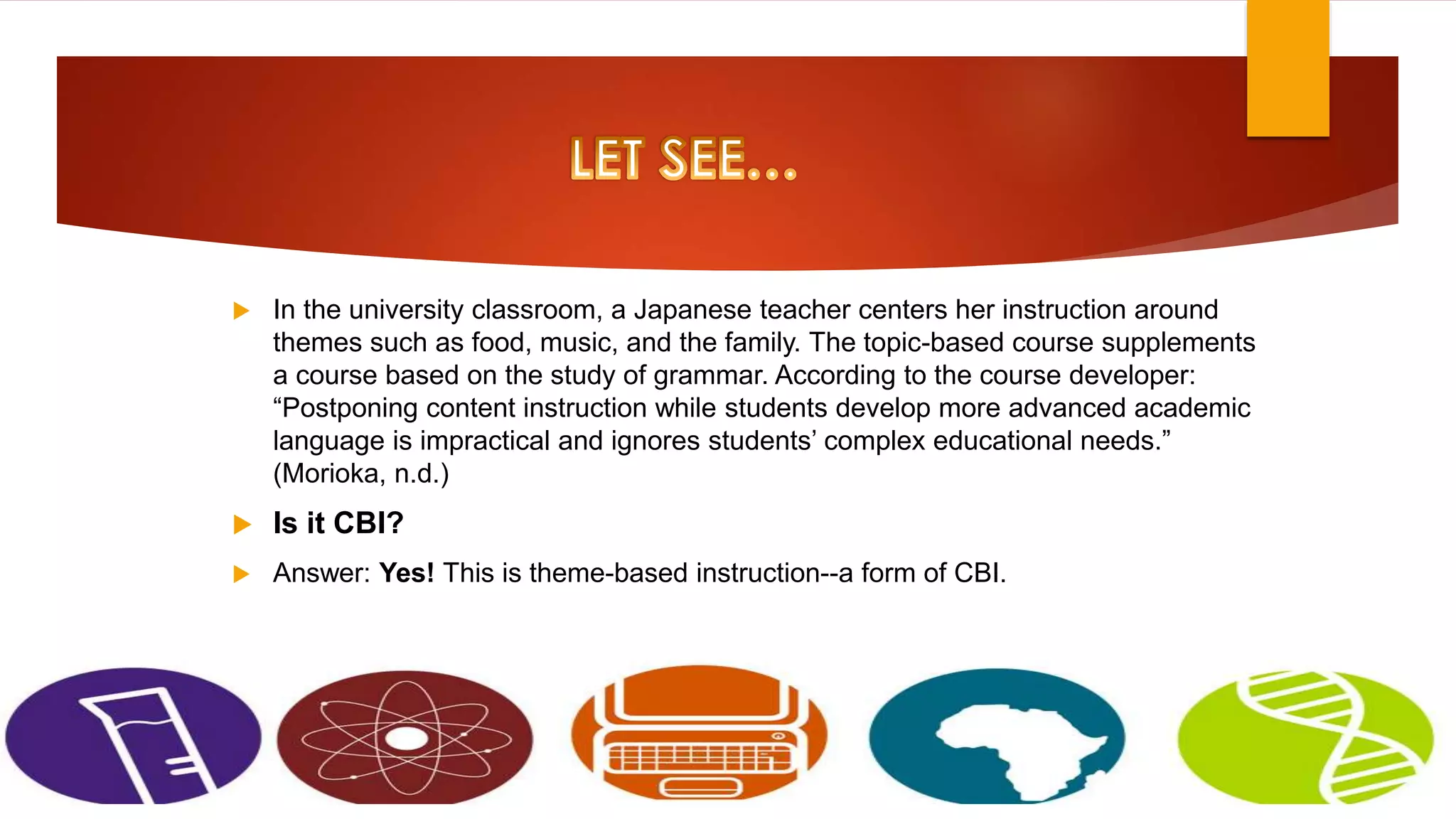  In the university classroom, a Japanese teacher centers her instruction around
themes such as food, music, and the family. The topic-based course supplements
a course based on the study of grammar. According to the course developer:
“Postponing content instruction while students develop more advanced academic
language is impractical and ignores students’ complex educational needs.”
(Morioka, n.d.)
 Is it CBI?
 Answer: Yes! This is theme-based instruction--a form of CBI.
 