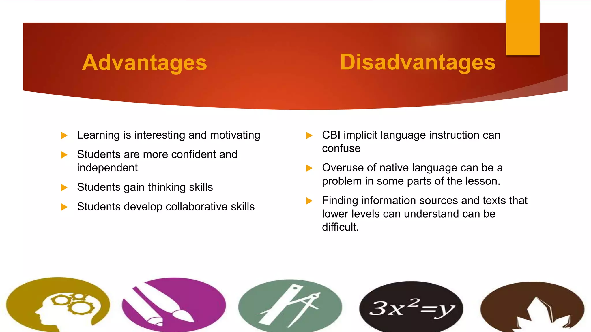 Advantages
 Learning is interesting and motivating
 Students are more confident and
independent
 Students gain thinking skills
 Students develop collaborative skills
Disadvantages
 CBI implicit language instruction can
confuse
 Overuse of native language can be a
problem in some parts of the lesson.
 Finding information sources and texts that
lower levels can understand can be
difficult.
 
