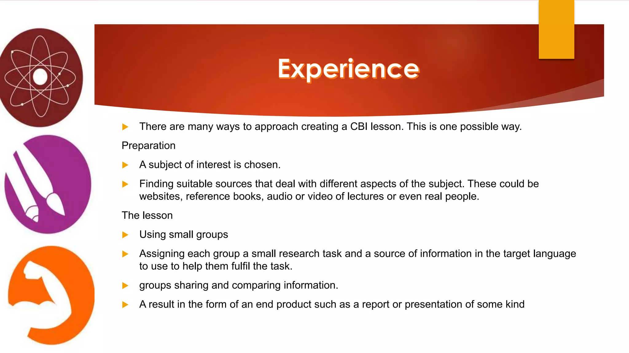  There are many ways to approach creating a CBI lesson. This is one possible way.
Preparation
 A subject of interest is chosen.
 Finding suitable sources that deal with different aspects of the subject. These could be
websites, reference books, audio or video of lectures or even real people.
The lesson
 Using small groups
 Assigning each group a small research task and a source of information in the target language
to use to help them fulfil the task.
 groups sharing and comparing information.
 A result in the form of an end product such as a report or presentation of some kind
 