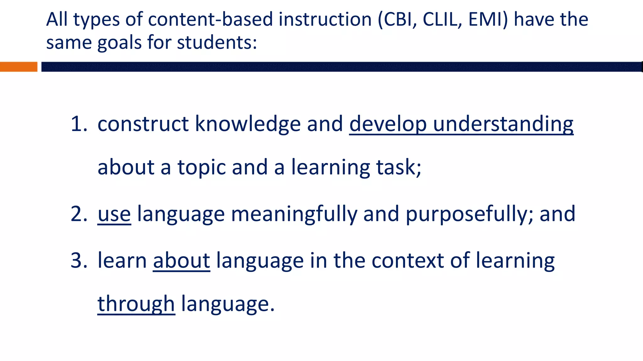 All types of content-based instruction (CBI, CLIL, EMI) have the
same goals for students:
1. construct knowledge and develop understanding
about a topic and a learning task;
2. use language meaningfully and purposefully; and
3. learn about language in the context of learning
through language.
 