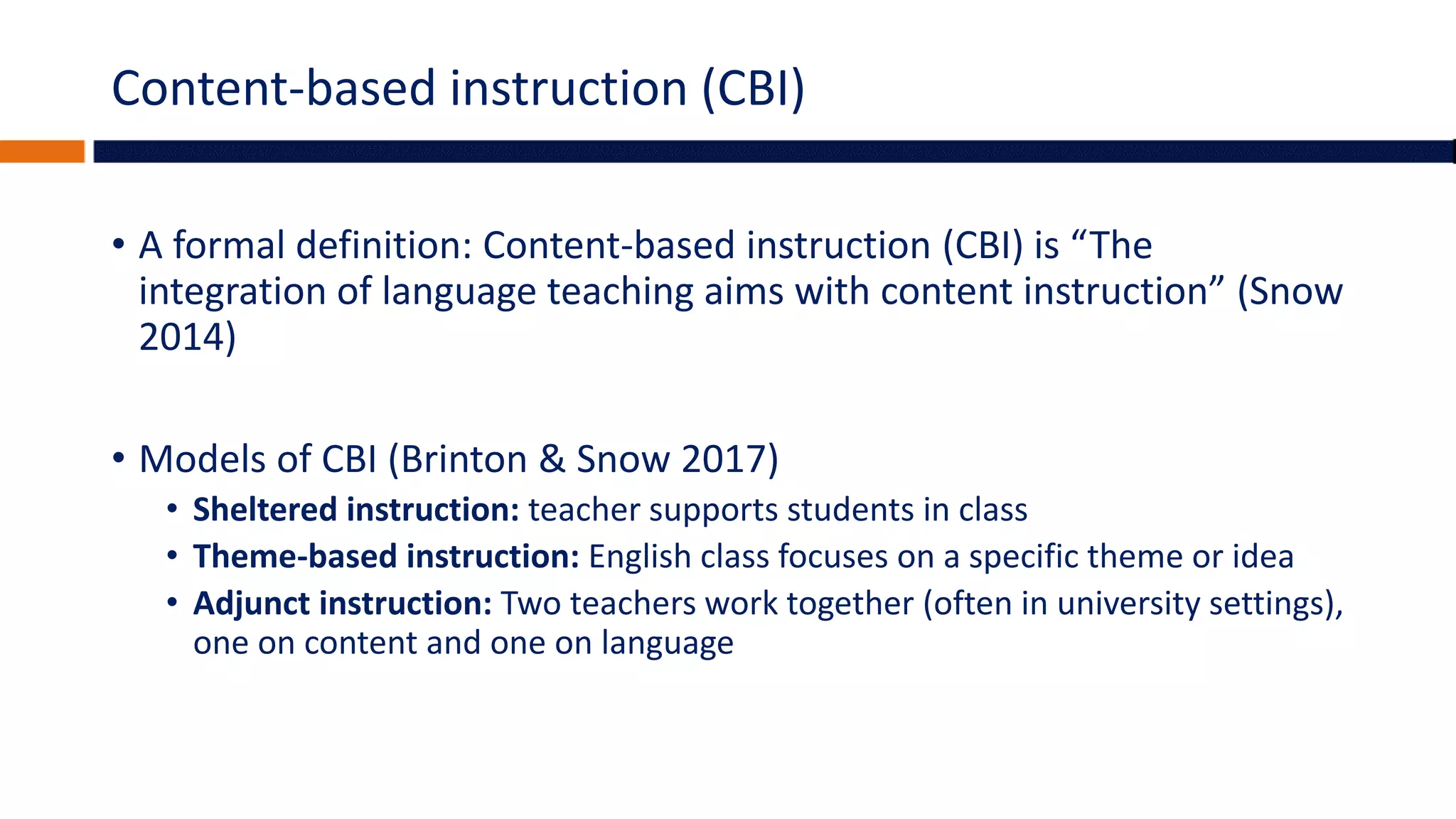 Content-based instruction (CBI)
• A formal definition: Content-based instruction (CBI) is “The
integration of language teaching aims with content instruction” (Snow
2014)
• Models of CBI (Brinton & Snow 2017)
• Sheltered instruction: teacher supports students in class
• Theme-based instruction: English class focuses on a specific theme or idea
• Adjunct instruction: Two teachers work together (often in university settings),
one on content and one on language
 