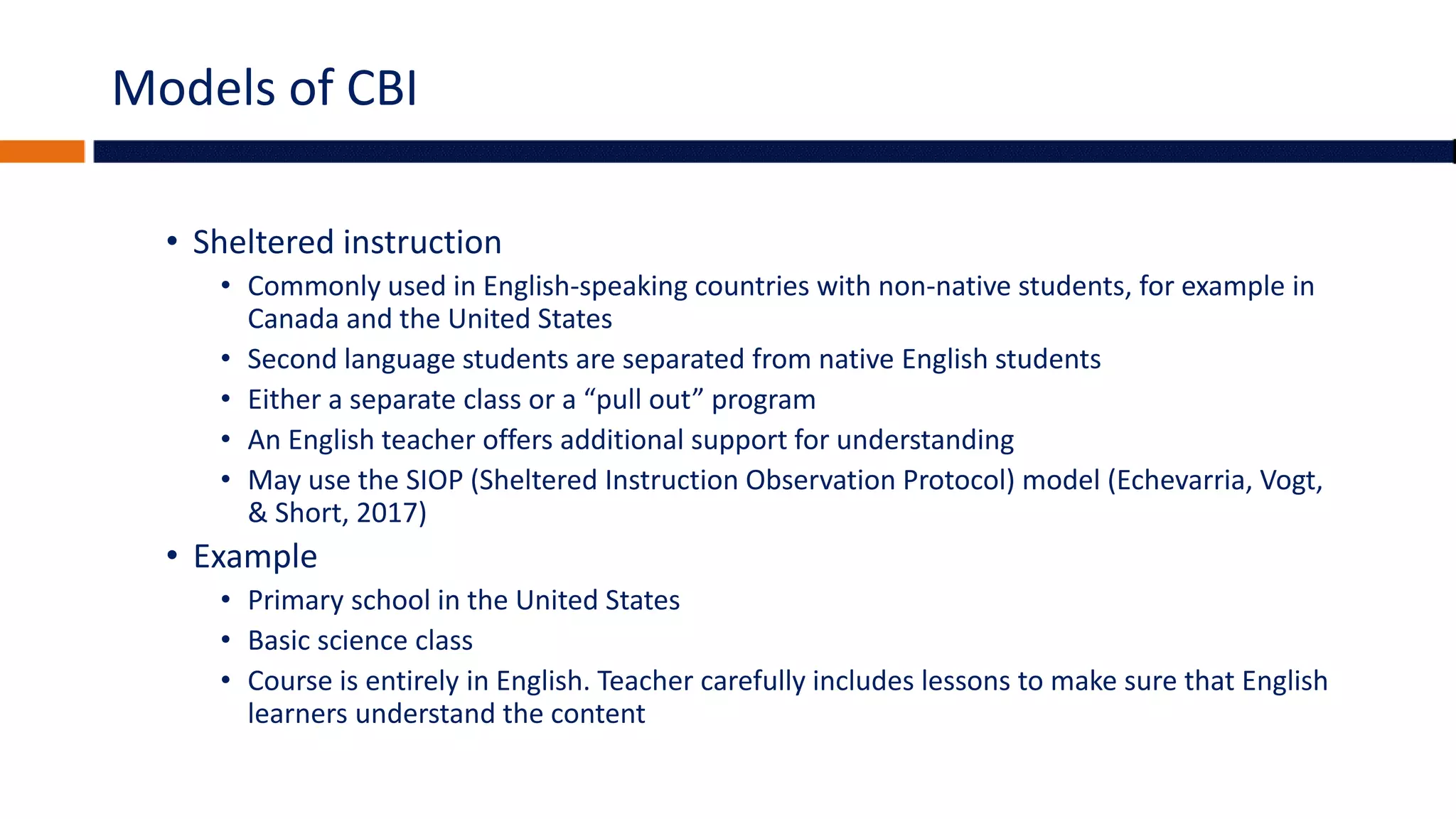 Models of CBI
• Sheltered instruction
• Commonly used in English-speaking countries with non-native students, for example in
Canada and the United States
• Second language students are separated from native English students
• Either a separate class or a “pull out” program
• An English teacher offers additional support for understanding
• May use the SIOP (Sheltered Instruction Observation Protocol) model (Echevarria, Vogt,
& Short, 2017)
• Example
• Primary school in the United States
• Basic science class
• Course is entirely in English. Teacher carefully includes lessons to make sure that English
learners understand the content
 