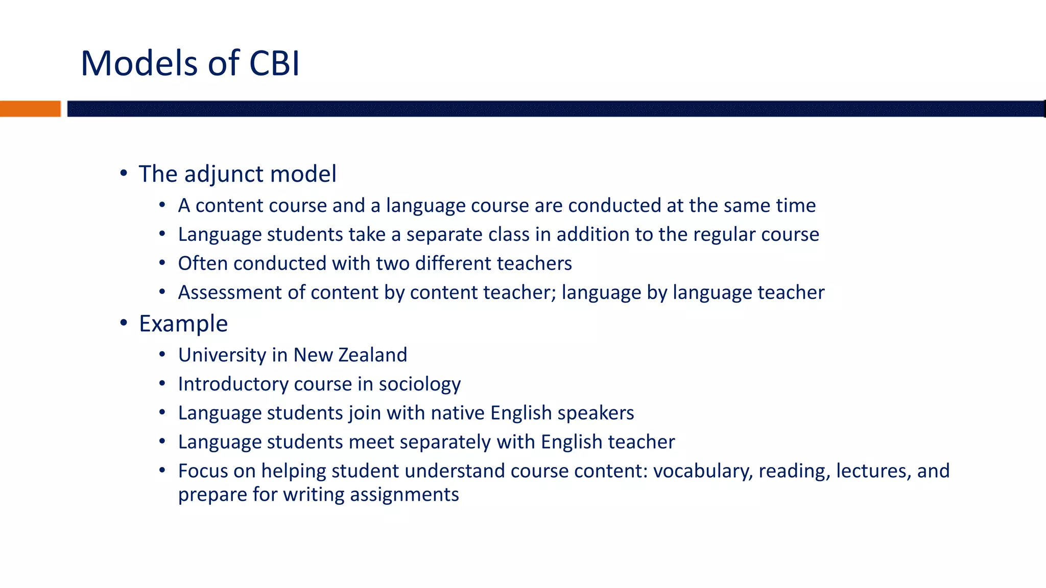 Models of CBI
• The adjunct model
• A content course and a language course are conducted at the same time
• Language students take a separate class in addition to the regular course
• Often conducted with two different teachers
• Assessment of content by content teacher; language by language teacher
• Example
• University in New Zealand
• Introductory course in sociology
• Language students join with native English speakers
• Language students meet separately with English teacher
• Focus on helping student understand course content: vocabulary, reading, lectures, and
prepare for writing assignments
 