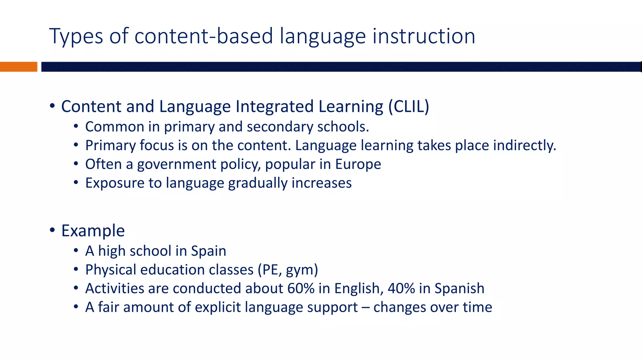 Types of content-based language instruction
• Content and Language Integrated Learning (CLIL)
• Common in primary and secondary schools.
• Primary focus is on the content. Language learning takes place indirectly.
• Often a government policy, popular in Europe
• Exposure to language gradually increases
• Example
• A high school in Spain
• Physical education classes (PE, gym)
• Activities are conducted about 60% in English, 40% in Spanish
• A fair amount of explicit language support – changes over time
 