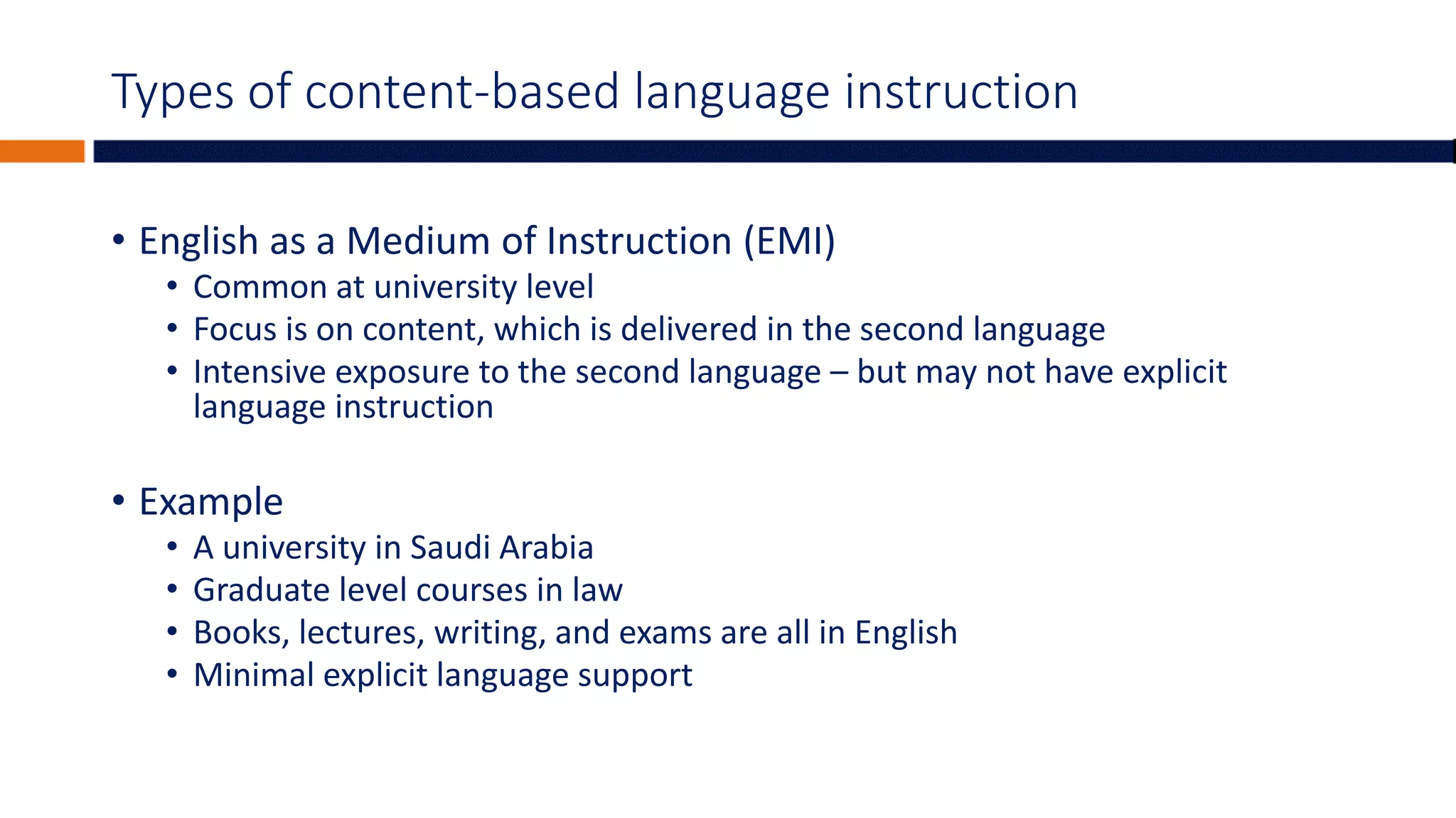 Types of content-based language instruction
• English as a Medium of Instruction (EMI)
• Common at university level
• Focus is on content, which is delivered in the second language
• Intensive exposure to the second language – but may not have explicit
language instruction
• Example
• A university in Saudi Arabia
• Graduate level courses in law
• Books, lectures, writing, and exams are all in English
• Minimal explicit language support
 