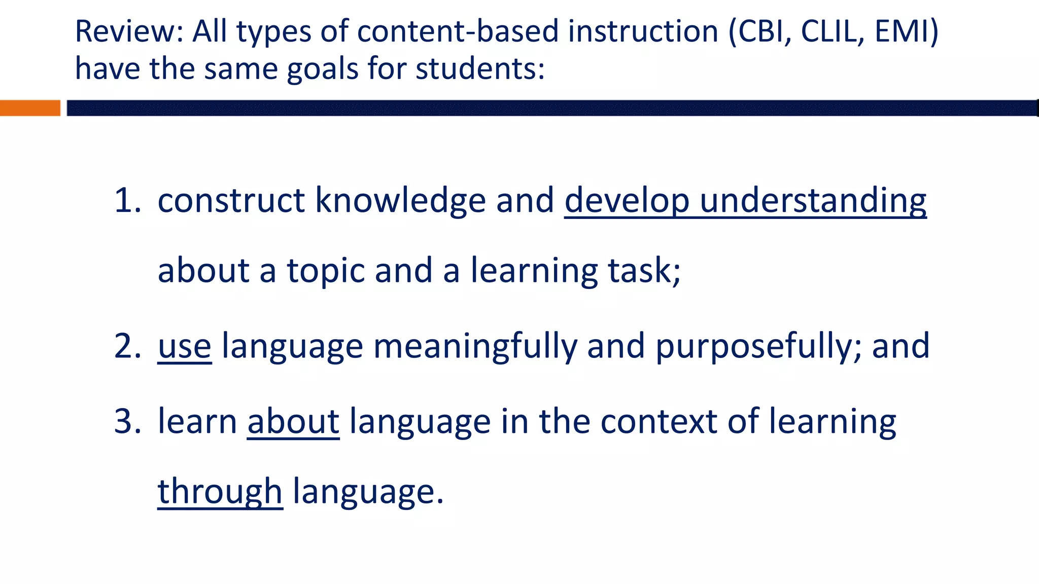 Review: All types of content-based instruction (CBI, CLIL, EMI)
have the same goals for students:
1. construct knowledge and develop understanding
about a topic and a learning task;
2. use language meaningfully and purposefully; and
3. learn about language in the context of learning
through language.
 