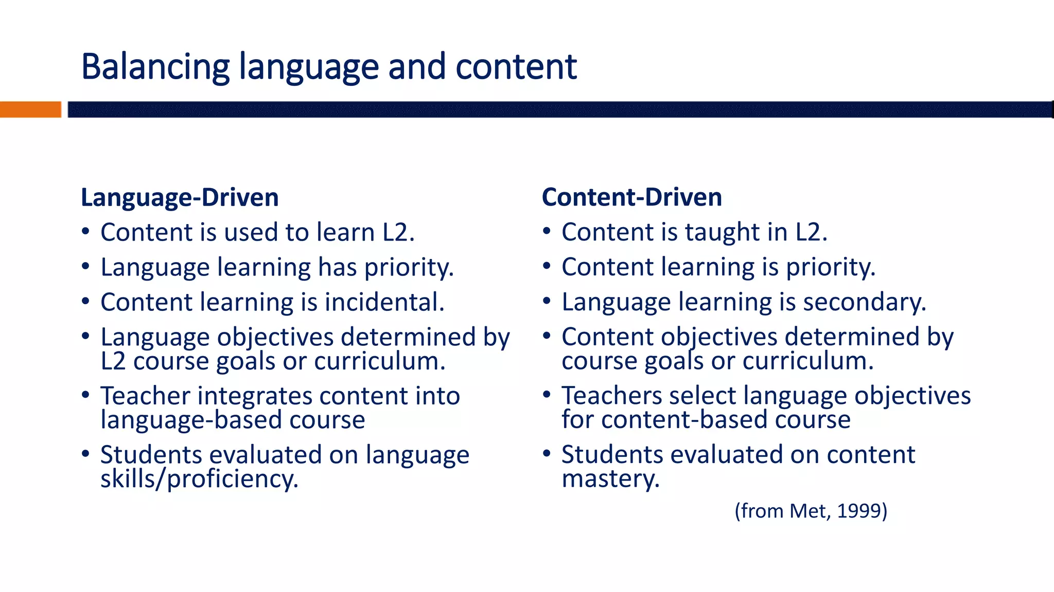Balancing language and content
Language-Driven
• Content is used to learn L2.
• Language learning has priority.
• Content learning is incidental.
• Language objectives determined by
L2 course goals or curriculum.
• Teacher integrates content into
language-based course
• Students evaluated on language
skills/proficiency.
Content-Driven
• Content is taught in L2.
• Content learning is priority.
• Language learning is secondary.
• Content objectives determined by
course goals or curriculum.
• Teachers select language objectives
for content-based course
• Students evaluated on content
mastery.
(from Met, 1999)
 