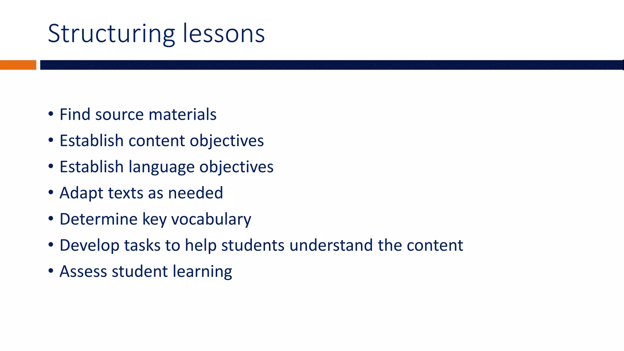 Structuring lessons
• Find source materials
• Establish content objectives
• Establish language objectives
• Adapt texts as needed
• Determine key vocabulary
• Develop tasks to help students understand the content
• Assess student learning
 