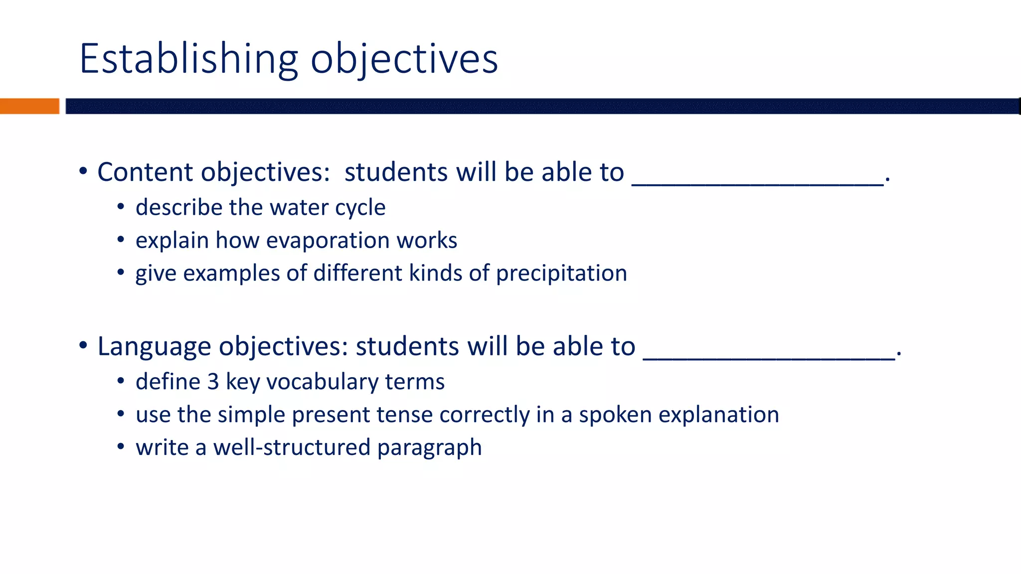 Establishing objectives
• Content objectives: students will be able to _________________.
• describe the water cycle
• explain how evaporation works
• give examples of different kinds of precipitation
• Language objectives: students will be able to _________________.
• define 3 key vocabulary terms
• use the simple present tense correctly in a spoken explanation
• write a well-structured paragraph
 