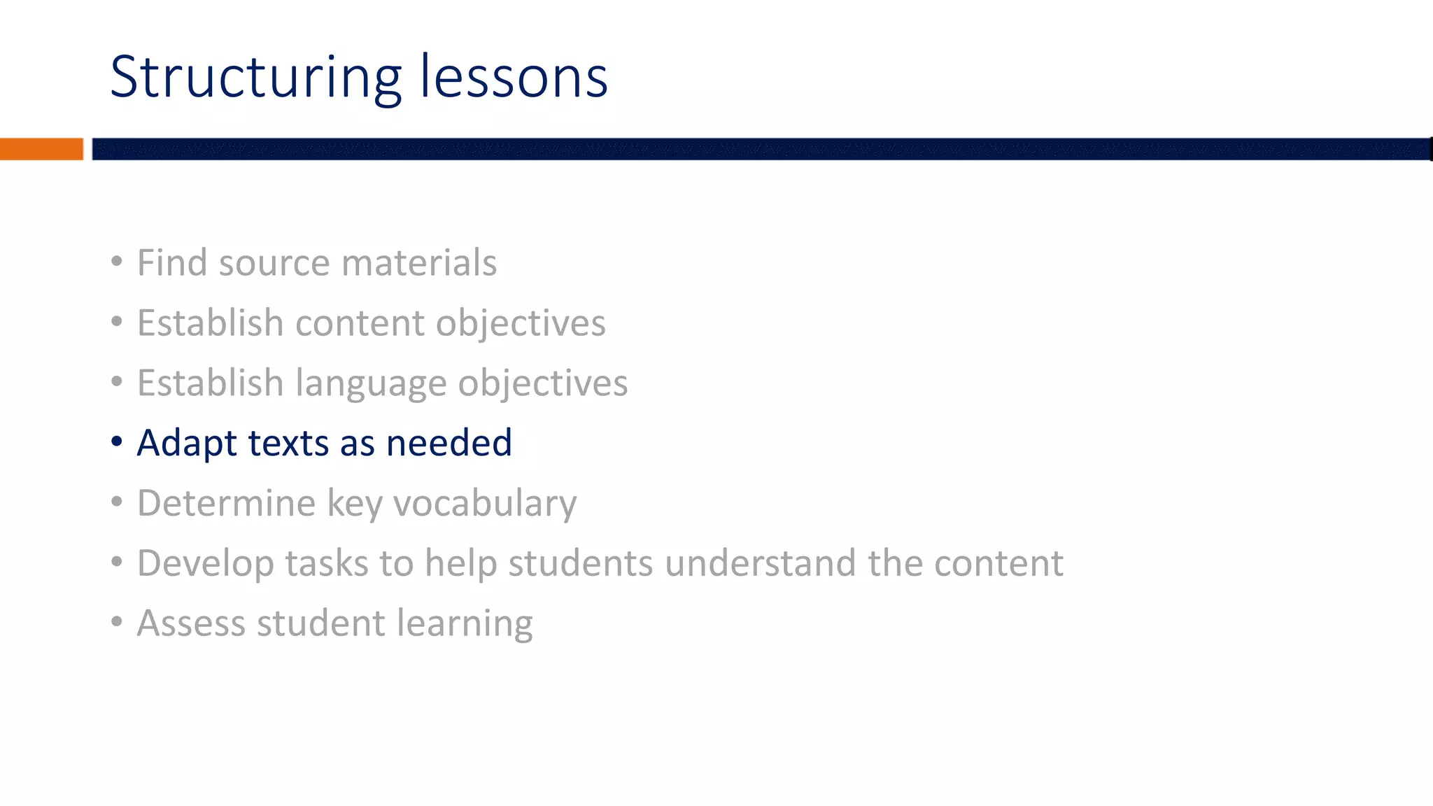 Structuring lessons
• Find source materials
• Establish content objectives
• Establish language objectives
• Adapt texts as needed
• Determine key vocabulary
• Develop tasks to help students understand the content
• Assess student learning
 