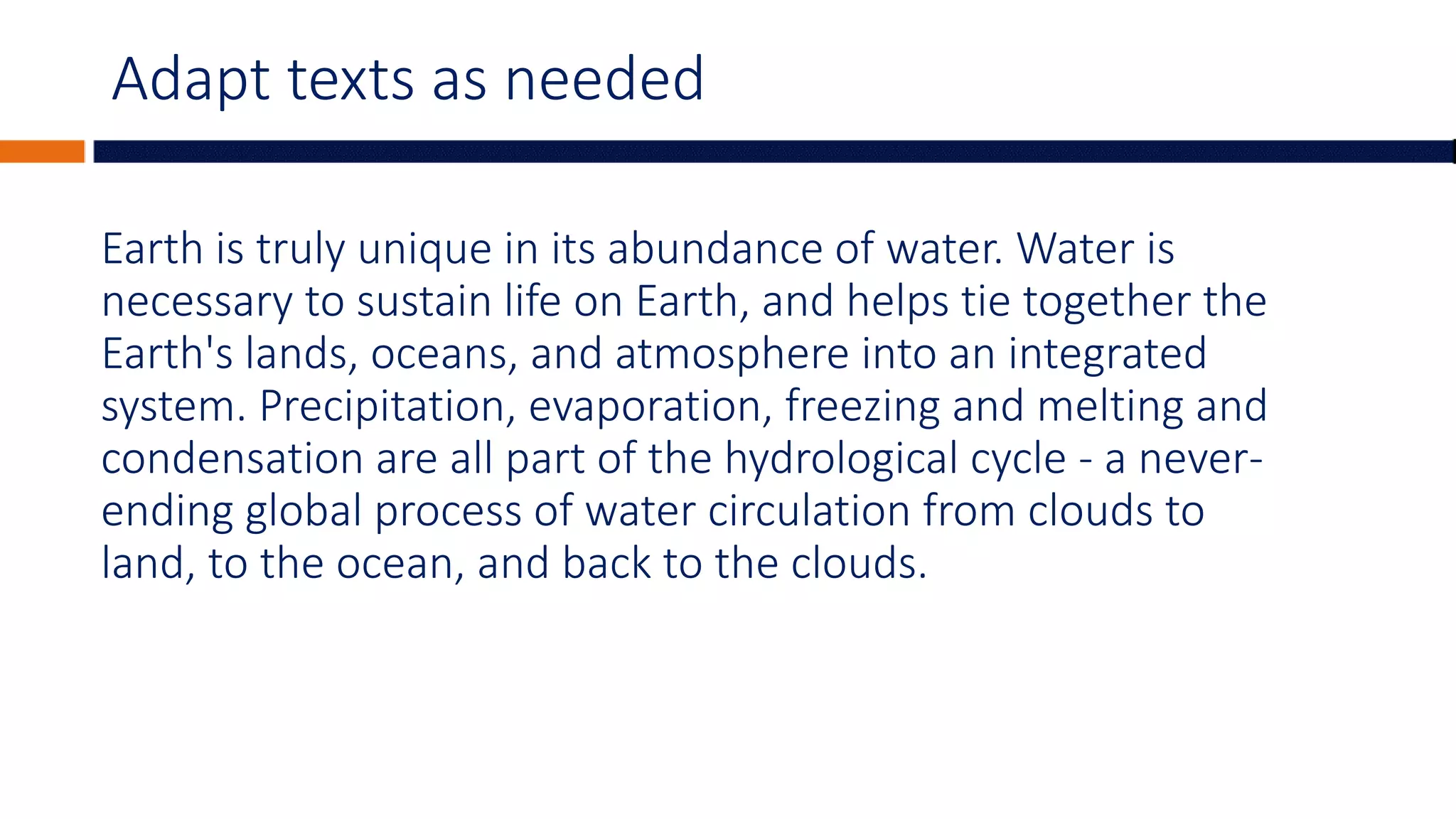 Adapt texts as needed
Earth is truly unique in its abundance of water. Water is
necessary to sustain life on Earth, and helps tie together the
Earth's lands, oceans, and atmosphere into an integrated
system. Precipitation, evaporation, freezing and melting and
condensation are all part of the hydrological cycle - a never-
ending global process of water circulation from clouds to
land, to the ocean, and back to the clouds.
 