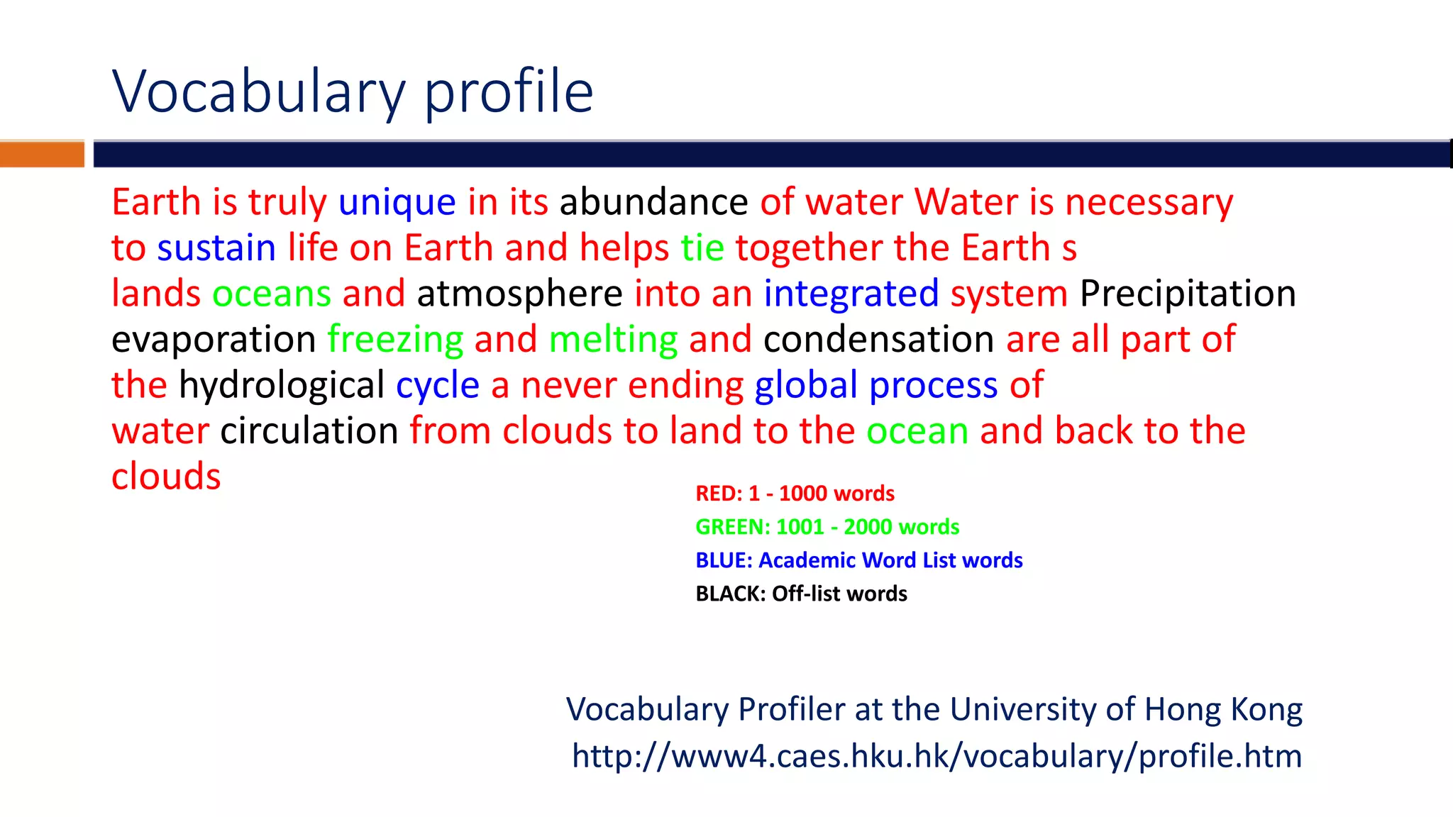 Vocabulary profile
Earth is truly unique in its abundance of water Water is necessary
to sustain life on Earth and helps tie together the Earth s
lands oceans and atmosphere into an integrated system Precipitation
evaporation freezing and melting and condensation are all part of
the hydrological cycle a never ending global process of
water circulation from clouds to land to the ocean and back to the
clouds
Vocabulary Profiler at the University of Hong Kong
http://www4.caes.hku.hk/vocabulary/profile.htm
RED: 1 - 1000 words
GREEN: 1001 - 2000 words
BLUE: Academic Word List words
BLACK: Off-list words
 