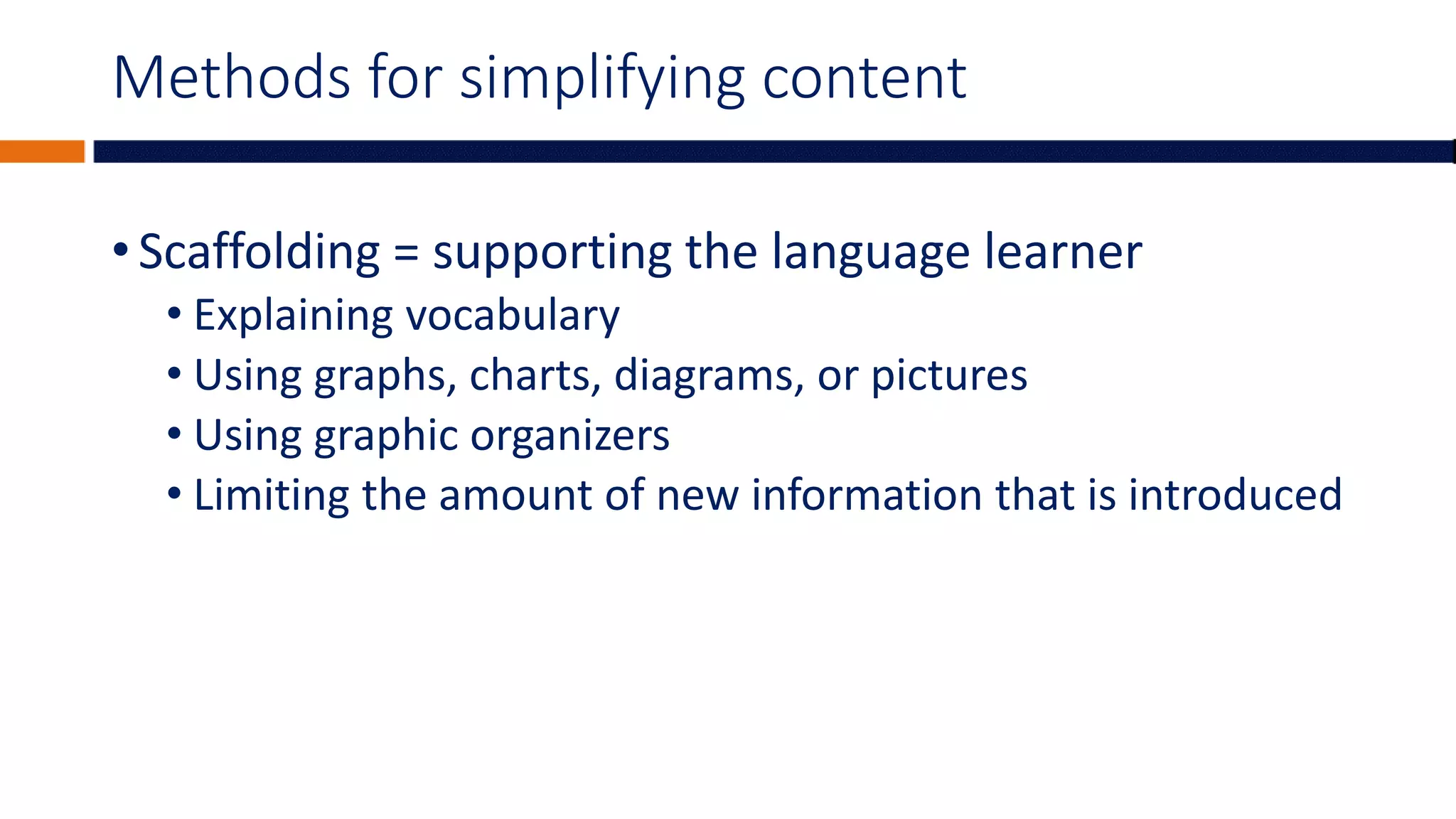 Methods for simplifying content
• Scaffolding = supporting the language learner
• Explaining vocabulary
• Using graphs, charts, diagrams, or pictures
• Using graphic organizers
• Limiting the amount of new information that is introduced
 
