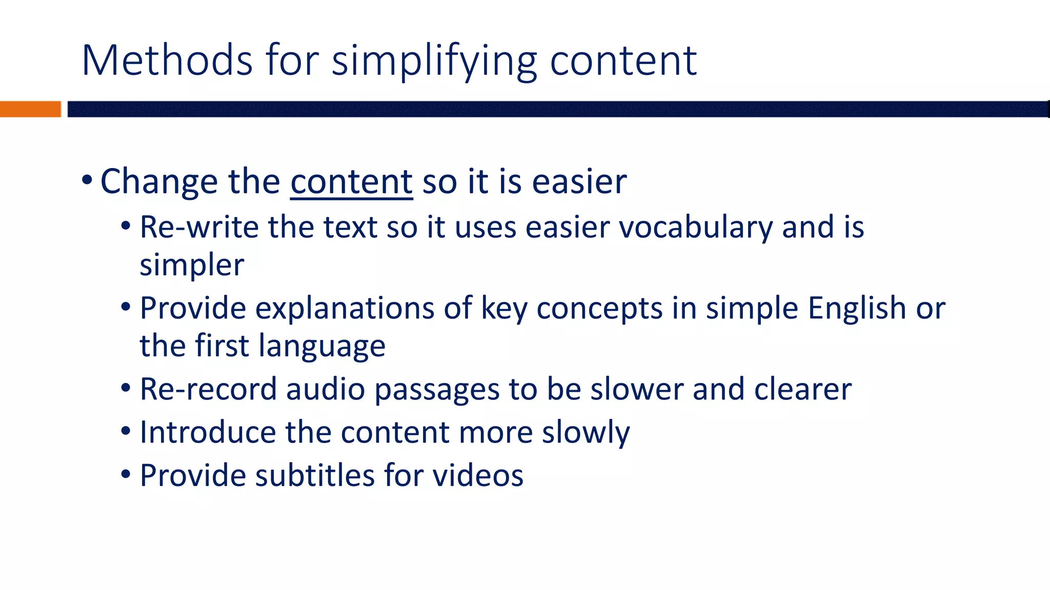 Methods for simplifying content
• Change the content so it is easier
• Re-write the text so it uses easier vocabulary and is
simpler
• Provide explanations of key concepts in simple English or
the first language
• Re-record audio passages to be slower and clearer
• Introduce the content more slowly
• Provide subtitles for videos
 