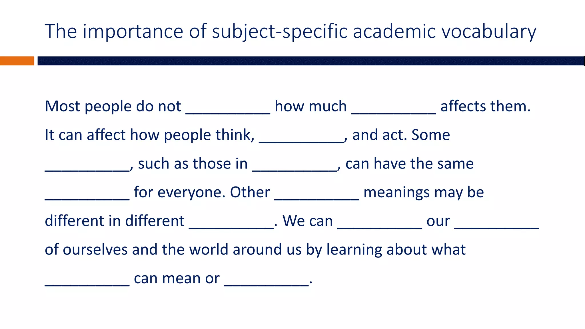 The importance of subject-specific academic vocabulary
Most people do not __________ how much __________ affects them.
It can affect how people think, __________, and act. Some
__________, such as those in __________, can have the same
__________ for everyone. Other __________ meanings may be
different in different __________. We can __________ our __________
of ourselves and the world around us by learning about what
__________ can mean or __________.
 