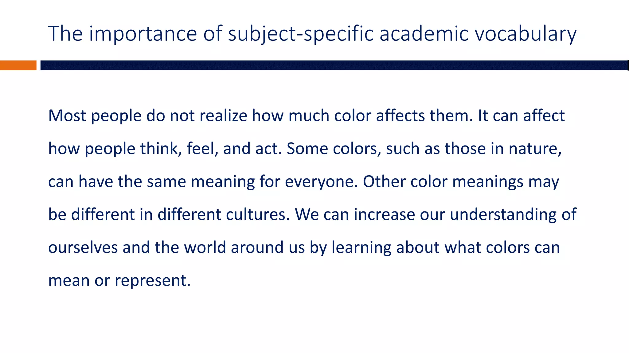 The importance of subject-specific academic vocabulary
Most people do not realize how much color affects them. It can affect
how people think, feel, and act. Some colors, such as those in nature,
can have the same meaning for everyone. Other color meanings may
be different in different cultures. We can increase our understanding of
ourselves and the world around us by learning about what colors can
mean or represent.
 