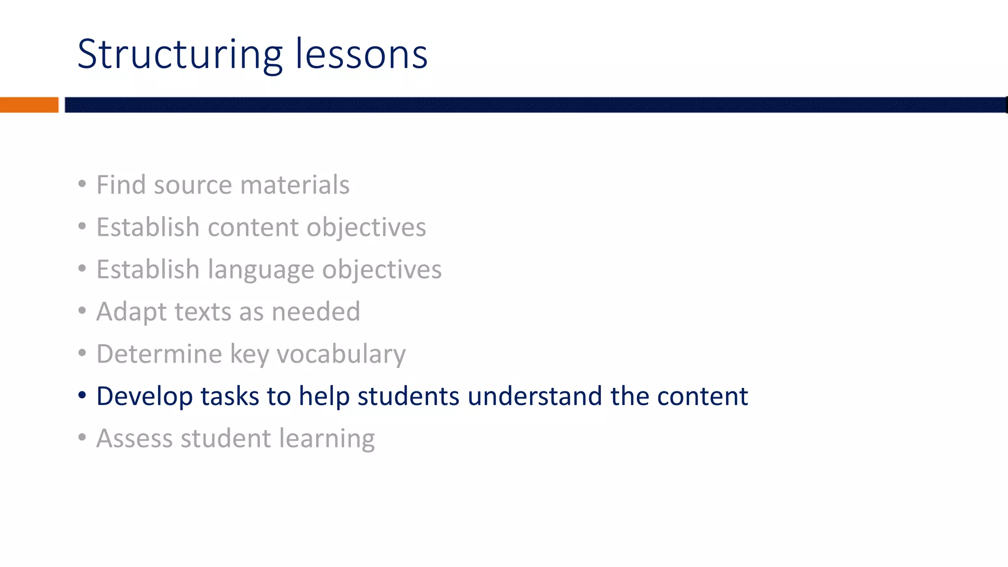 Structuring lessons
• Find source materials
• Establish content objectives
• Establish language objectives
• Adapt texts as needed
• Determine key vocabulary
• Develop tasks to help students understand the content
• Assess student learning
 