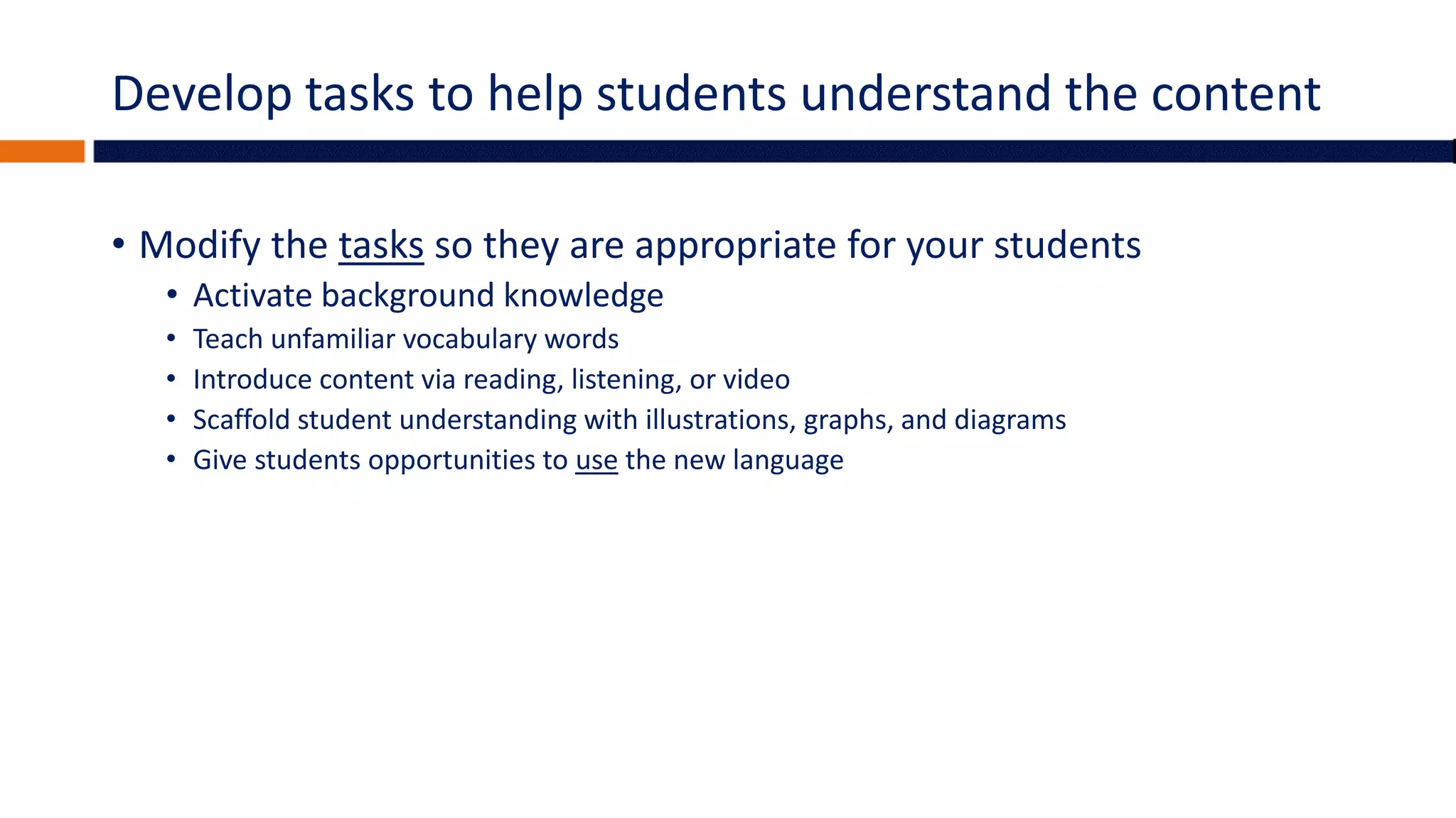 Develop tasks to help students understand the content
• Modify the tasks so they are appropriate for your students
• Activate background knowledge
• Teach unfamiliar vocabulary words
• Introduce content via reading, listening, or video
• Scaffold student understanding with illustrations, graphs, and diagrams
• Give students opportunities to use the new language
 