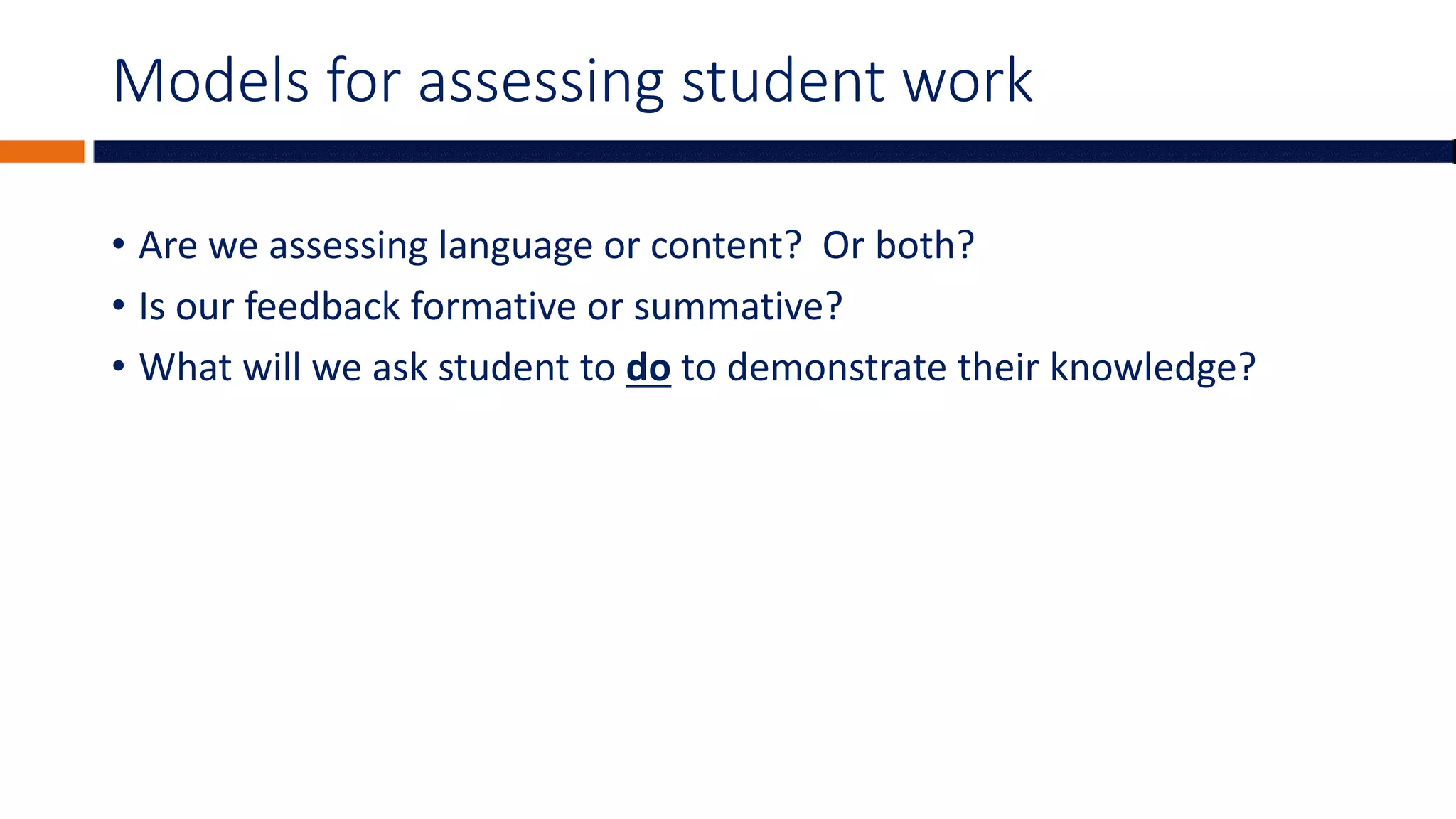 Models for assessing student work
• Are we assessing language or content? Or both?
• Is our feedback formative or summative?
• What will we ask student to do to demonstrate their knowledge?
 