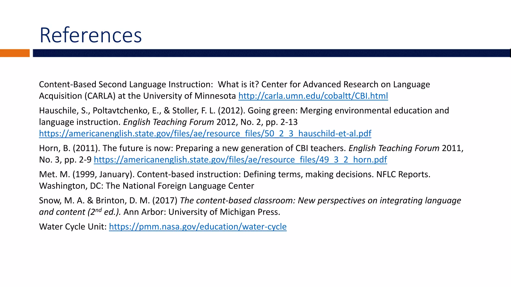 References
Content-Based Second Language Instruction: What is it? Center for Advanced Research on Language
Acquisition (CARLA) at the University of Minnesota http://carla.umn.edu/cobaltt/CBI.html
Hauschile, S., Poltavtchenko, E., & Stoller, F. L. (2012). Going green: Merging environmental education and
language instruction. English Teaching Forum 2012, No. 2, pp. 2-13
https://americanenglish.state.gov/files/ae/resource_files/50_2_3_hauschild-et-al.pdf
Horn, B. (2011). The future is now: Preparing a new generation of CBI teachers. English Teaching Forum 2011,
No. 3, pp. 2-9 https://americanenglish.state.gov/files/ae/resource_files/49_3_2_horn.pdf
Met. M. (1999, January). Content-based instruction: Defining terms, making decisions. NFLC Reports.
Washington, DC: The National Foreign Language Center
Snow, M. A. & Brinton, D. M. (2017) The content-based classroom: New perspectives on integrating language
and content (2nd ed.). Ann Arbor: University of Michigan Press.
Water Cycle Unit: https://pmm.nasa.gov/education/water-cycle
 