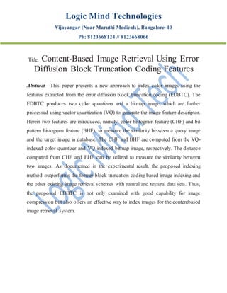 Logic Mind Technologies
Vijayangar (Near Maruthi Medicals), Bangalore-40
Ph: 8123668124 // 8123668066
Title: Content-Based Image Retrieval Using Error
Diffusion Block Truncation Coding Features
Abstract—This paper presents a new approach to index color images using the
features extracted from the error diffusion block truncation coding (EDBTC). The
EDBTC produces two color quantizers and a bitmap image, which are further
processed using vector quantization (VQ) to generate the image feature descriptor.
Herein two features are introduced, namely, color histogram feature (CHF) and bit
pattern histogram feature (BHF), to measure the similarity between a query image
and the target image in database. The CHF and BHF are computed from the VQ-
indexed color quantizer and VQ-indexed bitmap image, respectively. The distance
computed from CHF and BHF can be utilized to measure the similarity between
two images. As documented in the experimental result, the proposed indexing
method outperforms the former block truncation coding based image indexing and
the other existing image retrieval schemes with natural and textural data sets. Thus,
the proposed EDBTC is not only examined with good capability for image
compression but also offers an effective way to index images for the contentbased
image retrieval system.
 