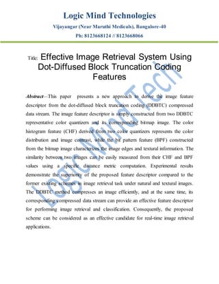 Logic Mind Technologies
Vijayangar (Near Maruthi Medicals), Bangalore-40
Ph: 8123668124 // 8123668066
Title: Effective Image Retrieval System Using
Dot-Diffused Block Truncation Coding
Features
Abstract—This paper presents a new approach to derive the image feature
descriptor from the dot-diffused block truncation coding (DDBTC) compressed
data stream. The image feature descriptor is simply constructed from two DDBTC
representative color quantizers and its corresponding bitmap image. The color
histogram feature (CHF) derived from two color quantizers represents the color
distribution and image contrast, while the bit pattern feature (BPF) constructed
from the bitmap image characterizes the image edges and textural information. The
similarity between two images can be easily measured from their CHF and BPF
values using a specific distance metric computation. Experimental results
demonstrate the superiority of the proposed feature descriptor compared to the
former existing schemes in image retrieval task under natural and textural images.
The DDBTC method compresses an image efficiently, and at the same time, its
corresponding compressed data stream can provide an effective feature descriptor
for performing image retrieval and classification. Consequently, the proposed
scheme can be considered as an effective candidate for real-time image retrieval
applications.
 