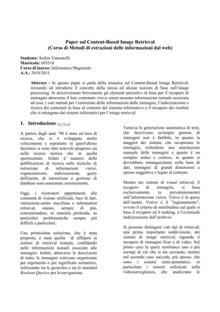 Paper sul Content-Based Image Retrieval
(Corso di Metodi di estrazioni delle informazioni dal web)
Studente: Sofien Vannutelli
Matricola: 693518
Corso di laurea: Informatica Magistrale
A.A.: 2010/2011
Abstract - In questo paper si parla della tematica sul Content-Based Image Retrieval,
iniziando ad introdurre il concetto della stessa ed alcune nozioni di base sull’image
processing. Si descriveranno brevemente gli elementi percettivi di base per il recupero di
immagini attraverso il loro contenuto visivo senza nessuna informazione testuale associata
ad essa; i vari metodi per l’estrazione delle informazioni dalle immagini, l’indicizzazione e
ricerca dei contenuti in base al contesto del sistema informativo e il recupero dei risultati
che si ottengono dai sistemi informativi per l’image retrieval.
1. Introduzione [2], [3], [6]
A partire dagli anni ’90 è stata un’area di
ricerca, che si è sviluppata molto
velocemente e sopratutto in quest'ultimo
decennio si sono fatti notevoli progressi sia
nella ricerca teorica che in quella
sperimentale. Infatti il numero delle
pubblicazioni di ricerca sulle tecniche di
estrazione di informazioni visive,
organizzazione, indicizzazione, query
dell'utente, di interazione e gestione di
database sono aumentate enormemente.
Oggi, i ricercatori appartenenti alle
comunità di visione artificiale, basi di dati,
interazione-uomo macchina e information
retrieval, stanno, sempre di più,
concentrandosi, in maniera profonda, su
particolari problematiche sempre più
difficili e particolari.
Una primissima soluzione, che è stata
proposta, è stata quella di affidarsi ai
sistemi di retrieval testuale, confidando
nelle informazioni testuali associate alle
immagini. Infatti, attraverso le descrizioni
di testo, le immagini venivano organizzate
per argomento o per significato semantico,
utilizzando sia le gerarchie e sia lo standard
Boolean Queries per la navigazione.
Tuttavia la generazione automatica di testi,
che descrivono un'ampia gamma di
immagini non è fattibile, in quanto la
maggior dei sistemi, che recuperano le
immagini, richiedono una annotazione
manuale delle immagini e questo è un
compito arduo e costoso, in quanto si
dovrebbero immagazzinare nella base di
dati, immagini di grandi dimensioni e
spesso soggettive e legate al contesto.
Mentre nei sistemi di visual retrieval, il
recupero di immagini, si basa
esclusivamente (o prevalentemente)
sull’informazione visiva. Visiva è la query
dell’utente. Visivo è il ”ragionamento”,
ovvero il criterio di similitudine sul quale si
basa il recupero ed il ranking, o l’eventuale
indicizzazione dell’archivio.
Si possono distingure vati tipi di retrieval;
una prima importante suddivisione, dei
sistemi di image retrieval, riguarda il
recupero di immagini fisse o di video. Nel
primo caso la query restituisce uno o più
esempi di ciò che si sta cercando, mentre
nel secondo caso succede, più spesso, che
sono i sistemi semi-automatici, in
particolare i sistemi sofisticati sulla
videosorveglianza, che analizzano le
 