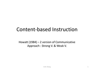 Content-based Instruction
Howatt (1984) – 2 version of Communicative
Approach : Strong V. & Weak V.

S.M. Cheng

1

 
