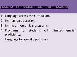 The role of content in other curriculum designs.

1. Language across the curriculum.
2. Immersion education.
3. Immigrant on-arrival programs.
4. Programs for students with limited english
   proficiency.
5. Language for specific purposes.
 