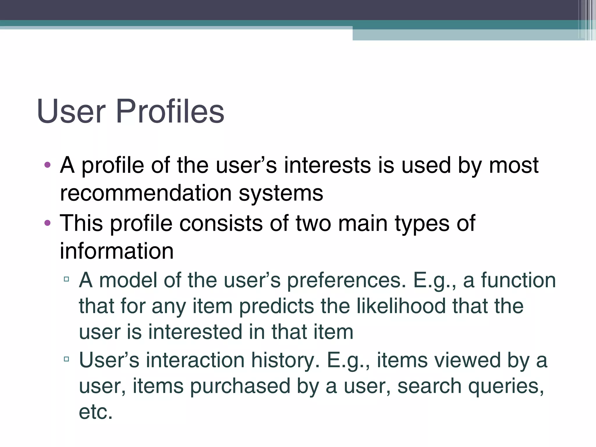User Profiles
• A profile of the user’s interests is used by most
recommendation systems
• This profile consists of two main types of
information
▫ A model of the user’s preferences. E.g., a function
that for any item predicts the likelihood that the
user is interested in that item
▫ User’s interaction history. E.g., items viewed by a
user, items purchased by a user, search queries,
etc.
 