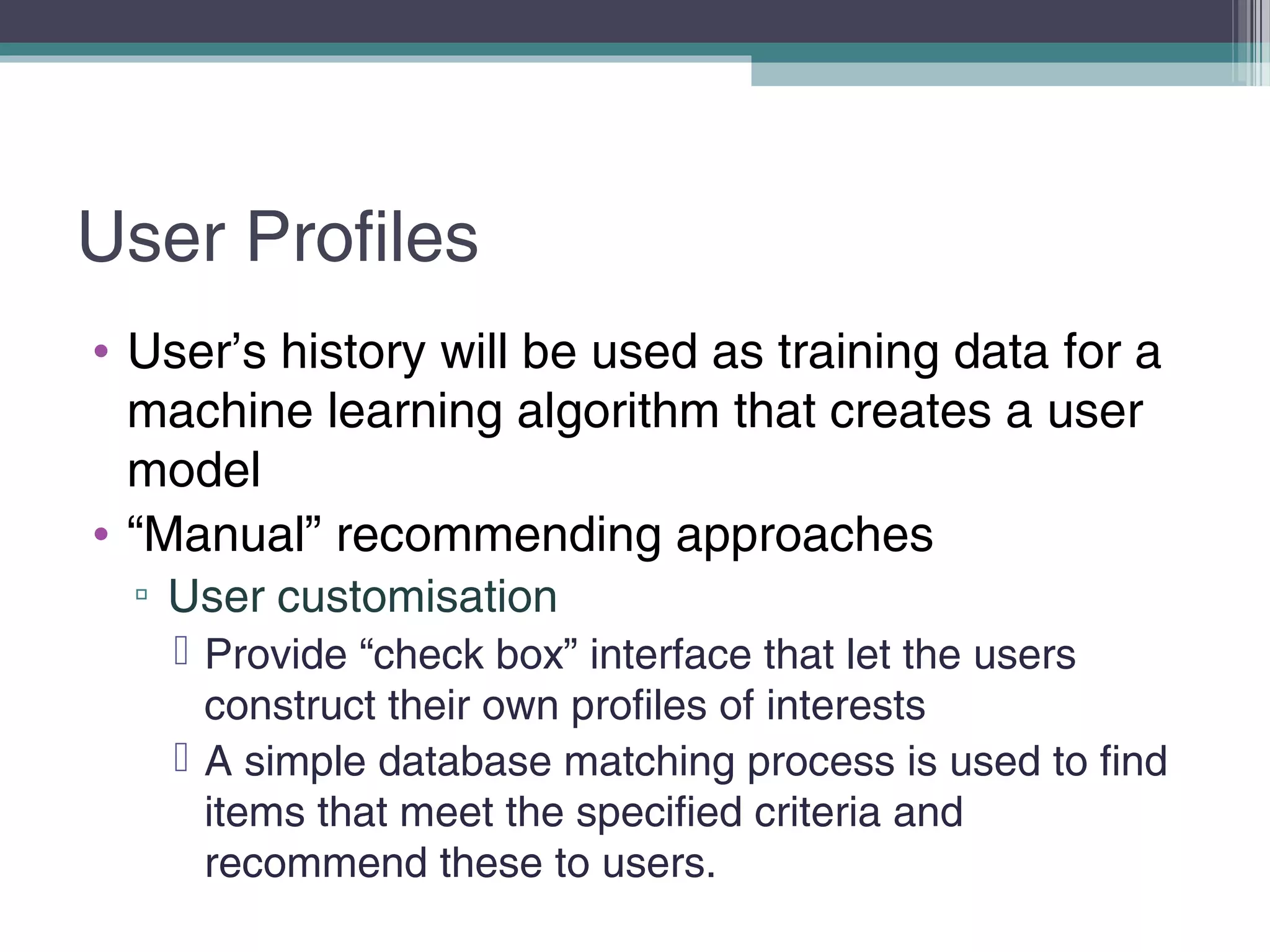 User Profiles
• User’s history will be used as training data for a
machine learning algorithm that creates a user
model
• “Manual” recommending approaches
▫ User customisation
 Provide “check box” interface that let the users
construct their own profiles of interests
 A simple database matching process is used to find
items that meet the specified criteria and
recommend these to users.
 