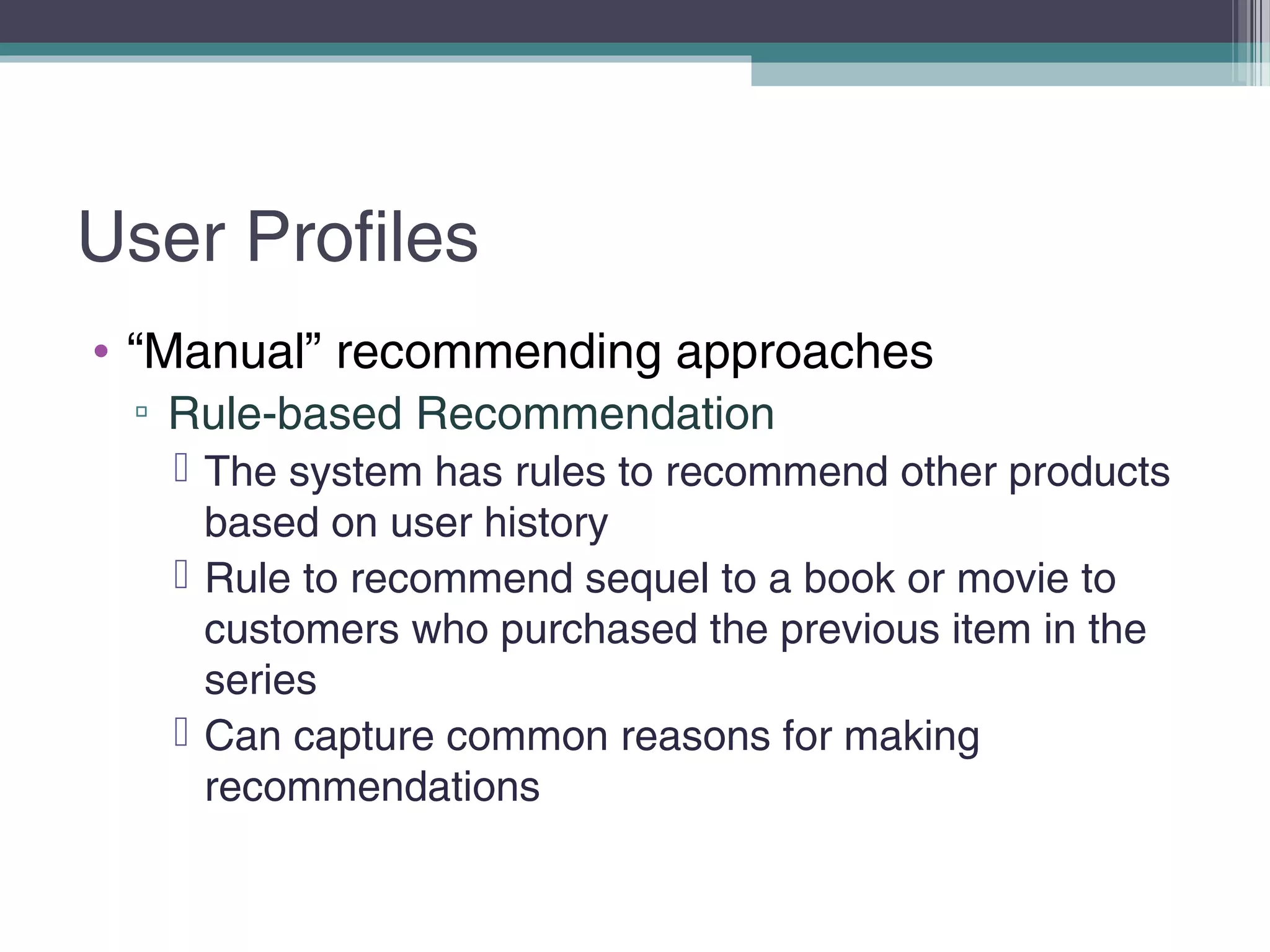 User Profiles
• “Manual” recommending approaches
▫ Rule-based Recommendation
 The system has rules to recommend other products
based on user history
 Rule to recommend sequel to a book or movie to
customers who purchased the previous item in the
series
 Can capture common reasons for making
recommendations
 